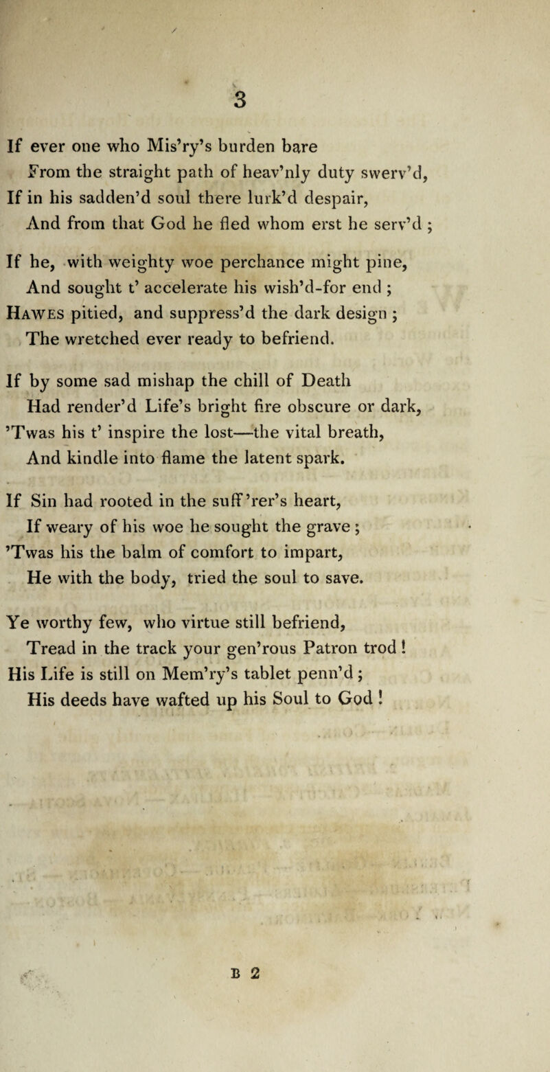 If ever one who Mis’ry’s burden bare From the straight path of heav’nly duty swerv’d If in his sadden’d soul there lurk’d despair, And from that God he fled whom erst he serv’d If he, with weighty woe perchance might pine, And sought t’ accelerate his vvish’d-for end ; Hawes pitied, and suppress’d the dark design ; The wretched ever ready to befriend. If by some sad mishap the chill of Death Had render’d Life’s bright fire obscure or dark, ’Twas his t’ inspire the lost—the vital breath, And kindle into flame the latent spark. If Sin had rooted in the suff’rer’s heart, If weary of his woe he sought the grave ; ’Twas his the balm of comfort to impart, He with the body, tried the soul to save. Ye worthy few, who virtue still befriend, Tread in the track your gen’rous Patron trod! His Life is still on Mem’ry’s tablet penn’d; His deeds have wafted up his Soul to God !