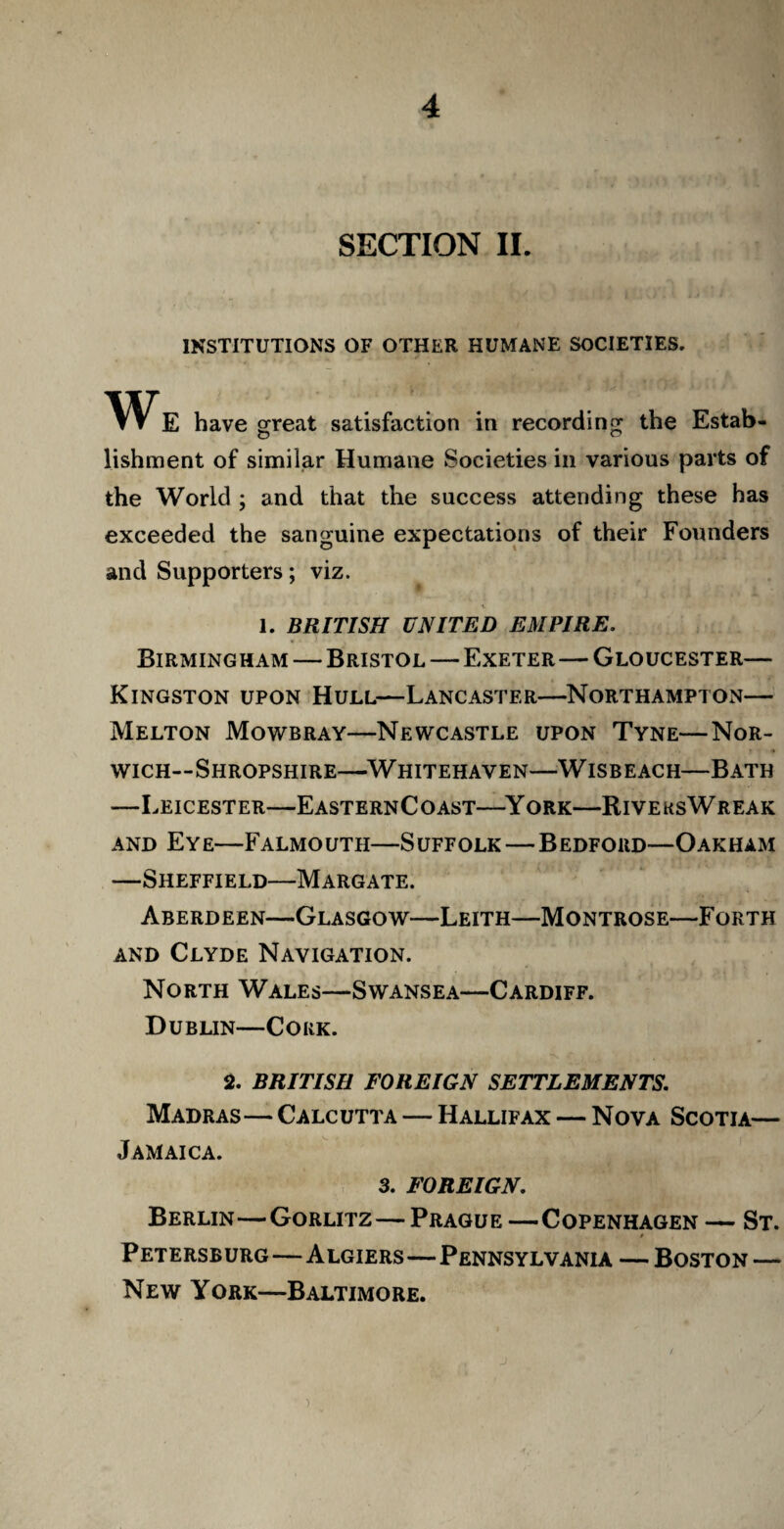 SECTION II. INSTITUTIONS OF OTHER HUMANE SOCIETIES. We have great satisfaction in recording the Estab- lishment of similar Humane Societies in various parts of the World ; and that the success attending these has exceeded the sanguine expectations of their Founders and Supporters; viz. 1. BRITISH UNITED EMPIRE. Birmingham — Bristol—Exeter—Gloucester— Kingston upon Hull—Lancaster—Northampton— Melton Mowbray—Newcastle upon Tyne—Nor¬ wich—Shropshire—Whitehaven—Wisbeach—Bath —Leicester—EasternCoast—York—RiveksWreak and Eye—Falmouth—Suffolk—Bedford—Oakham —Sheffield—Margate. Aberdeen—Glasgow—Leith—Montrose—Forth and Clyde Navigation. North Wales—Swansea—Cardiff. Dublin—Cork. 2. BRITISH FOREIGN SETTLEMENTS. Madras—Calcutta — Hallifax — Nova Scotia— Jamaica. 3. FOREIGN. Berlin—Gorlitz—Prague —Copenhagen — St. Petersburg—Algiers—Pennsylvania — Boston — New York—Baltimore.