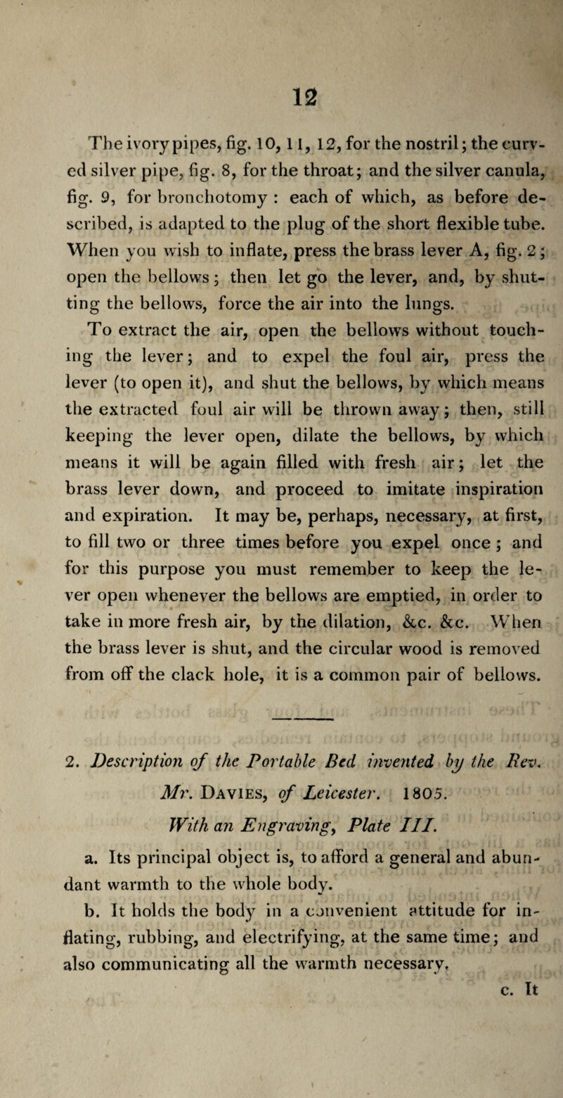 The ivory pipes, fig. 10,11, 12, for the nostril; the curv¬ ed silver pipe, fig. 8, for the throat; and the silver canula, fig. 9, for bronchotomy : each of which, as before de¬ scribed, is adapted to the plug of the short flexible tube. When you wish to inflate, press the brass lever A, fig. 2; open the bellows; then let go the lever, and, by .shut¬ ting the bellows, force the air into the lungs. To extract the air, open the bellows without touch¬ ing the lever; and to expel the foul air, press the lever (to open it), and shut the bellows, by which means the extracted foul air will be thrown away; then, still keeping the lever open, dilate the bellows, by which means it will be again filled with fresh air; let the brass lever down, and proceed to imitate inspiration and expiration. It may be, perhaps, necessary, at first, to fill two or three times before you expel once; and for this purpose you must remember to keep the le¬ ver open whenever the bellows are emptied, in order to take in more fresh air, by the dilation, &c. &c. When the brass lever is shut, and the circular wood is removed from off the clack hole, it is a common pair of bellows. 2. Description of the Portable Bed invented by the Rev. Mr. Davies, of Leicester. 1805. With an Engraving, Plate III. a. Its principal object is, to afford a general and abun¬ dant warmth to the whole body. b. It holds the body in a convenient attitude for in¬ flating, rubbing, and electrifying, at the same time; and also communicating all the warmth necessary. c. It