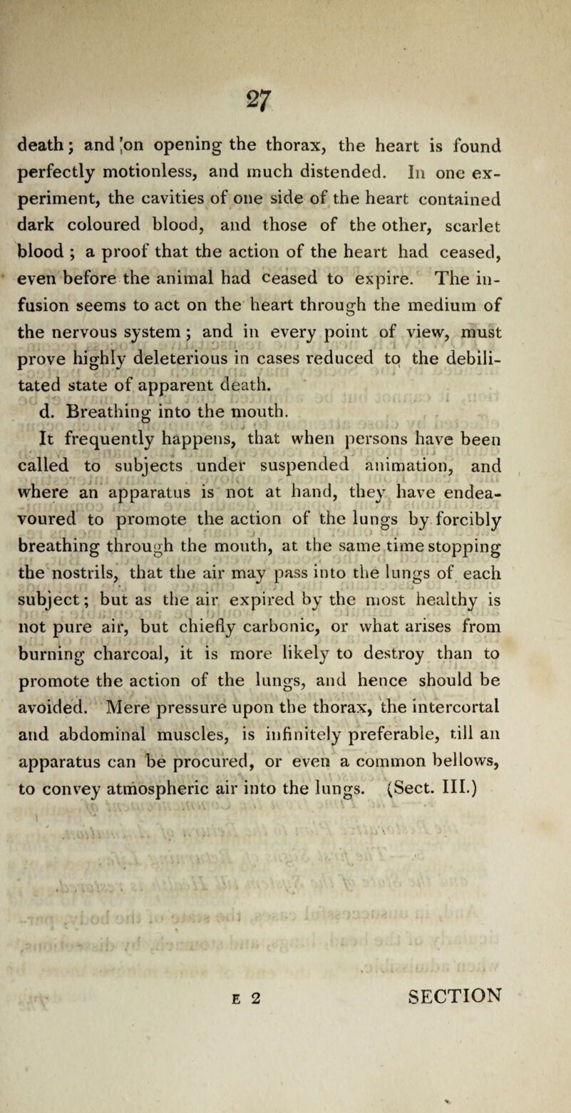 2 7 death; and 'on opening the thorax, the heart is found perfectly motionless, and much distended. In one ex¬ periment, the cavities of one side of the heart contained dark coloured blood, and those of the other, scarlet blood ; a proof that the action of the heart had ceased, even before the animal had ceased to expire. The in¬ fusion seems to act on the heart through the medium of the nervous system ; and in every point of view, must prove highly deleterious in cases reduced to the debili¬ tated state of apparent death. d. Breathing into the mouth. It frequently happens, that when persons have been called to subjects under suspended animation, and where an apparatus is not at hand, they have endea¬ voured to promote the action of the lungs by forcibly breathing through the mouth, at the same time stopping the nostrils, that the air may pass into the lungs of each subject; but as the air expired by the most healthy is not pure air, but chiefly carbonic, or what arises from burning charcoal, it is more likely to destroy than to promote the action of the lungs, and hence should be avoided. Mere pressure upon the thorax, the intercortal and abdominal muscles, is infinitely preferable, till an apparatus can be procured, or even a common bellows, to convey atmospheric air into the lungs. (Sect. III.)