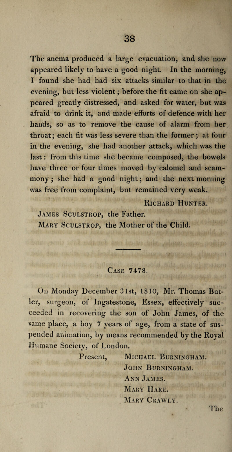 The anema produced a large evacuation, and she now appeared likely to have a good night. In the morning, I found she had had six attacks similar to that in the * evening, but less violent; before the fit came on she ap¬ peared greatly distressed, and asked for water, but was afraid to drink it, and made efforts of defence with her hands, so as to remove the cause of alarm from her throat; each fit was less severe than the former; at four in the evening, she had another attack, which was the last: from this time she became composed, the bowels have three or four times moved by calomel and scam- mony ; she had a good night; and the next morning was free from complaint, but remained very weak. Richard Hunter. James Sculstrop, the Father. Mary Sculstrop, the Mother of the Child. Case 7478. On Monday December 31st, 1810, Mr. Thomas But¬ ler, surgeon, of Ingatestone, Essex, effectively suc¬ ceeded in recovering the son of John James, of the same place, a boy 7 years of age, from a state of sus¬ pended animation, by means recommended by the Royal Humane Society, of London. Present, Michael Burningham. John Burningham. Ann James. Mary Hare. Mary Crawly.