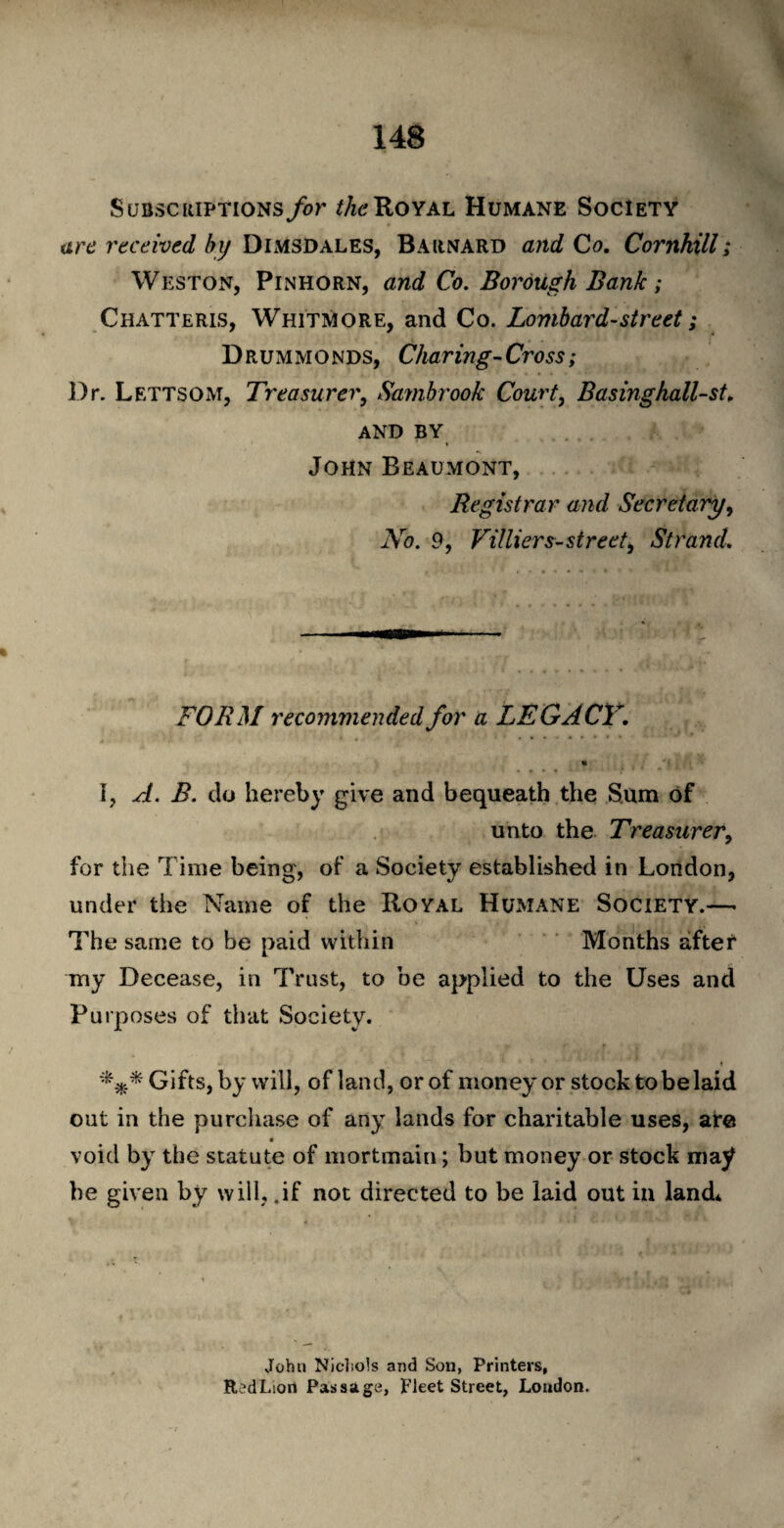 Subscriptions for the Royal Humane Society are received by Dimsdales, Barnard and Co. Cornhill; Weston, Pin horn, and Co. Borough Bank ; Chatteris, Whitmore, and Co. Lombard-street; Drummonds, Charing-Cross; Dr. Lettsom, Treasurer, Sambrook Court, Basinghall-st. AND BY John Beaumont, Registrar and Secretary, No. 9, Villiers-street, Strand. FORM recommended for a LEGACY. % I, A. B. do hereby give and bequeath the Sum of unto the Treasurer, for the Time being, of a Society established in London, under the Name of the Royal Humane Society.— The same to be paid within Months after my Decease, in Trust, to be applied to the Uses and Purposes of that Society. « *** Gifts, by will, of land, or of money or stock to be laid out in the purchase of any lands for charitable uses, are void by the statute of mortmain; but money or stock may he given by will, .if not directed to be laid out in land* John Nichols and Son, Printers, RedLioit Passage, Fleet Street, London.