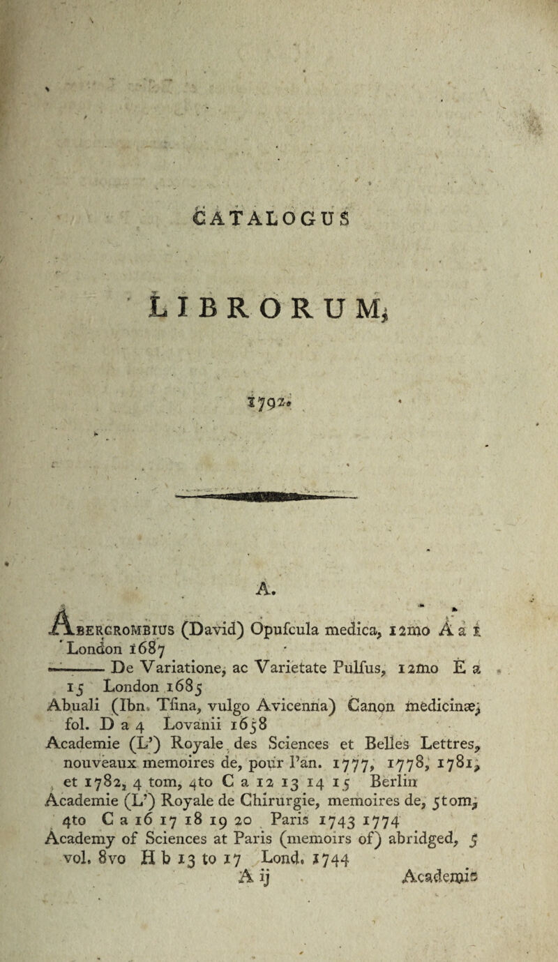 catalogus librorum* 1792. A. A BERGRoMBius (David) Opufcula medica, i2mo A a i London 1687 ——-De Variatione, ac Varietate Pullus, i2ino E a 15 London 1685 Abuali (Ibn Tiina, vulgo Avicenna) Canon medicina^ fol. D a 4 Lovanii 1658 Academie (L*) Royale des Sciences et Belles Lettres, nouveaux memoires de, poiir Pan. 1777, I77^> 1781, et 1782, 4 tom, 4to C a 12 13 14 15 Berlin Academie (L?) Royale de Chirurgie, memoires de, 5toim, 4to C a 16 17 18 19 20 Paris 1743 1774 Academy of Sciences at Paris (memoirs of) abridged, 5 voL 8vo H b 13 to 17 Lond. 1744 A ij . Academia