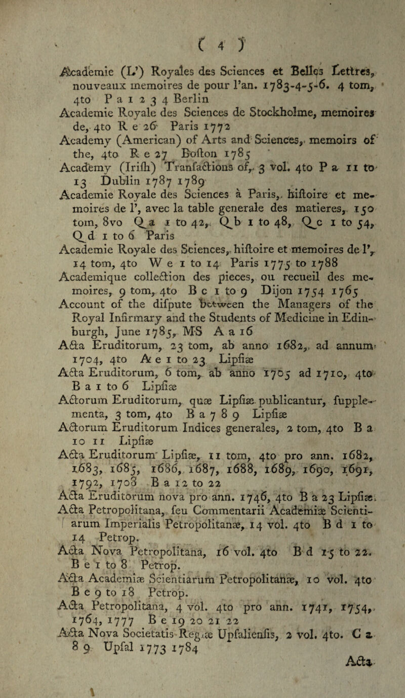 Academie (LT) Royales des Sciences et Belles Eettres, nouveaux memoires de pour Pan. 1783-4-5-6. 4 tom, 4to P a 1 2 3 4 Berlin Academie Royale des Sciences de Stockholme, memoires de, 4to R e 2& Paris 1772 Academy (American) of Arts and Sciences,- memoirs of the, 4to R e 27 Bofton 1785 Academy (Irifh) Tranladions of,. 3 vol. 4to P sir 11 to* 13 Dublin 1787 1789 Academie Royale des Sciences a Paris,- hiftoire et me¬ moires de P, avec la table generale des matieres, 150 tom, 8vo Qa 1 to 42, Q^b 1 to 48,, Q^c 1 to 54, Q^d 1 to 6 Paris Academie Royale des Sciences,- hiftoire et memoires de lfr 14 tom, 4to W e 1 to 14 Paris 1775 to 1788 Academique colledion des pieces, ou recueil des me¬ moires, 9 tom, 4to Bc 1 to 9 Dijon 1754 1765 Account of the difpute between the Managers of the Royal Inftrmary and the Students of Medicine in Edin- burgh, june 1785, MS A a 16 Ada Eruditorum, 23 tom, ab anno 1682,- ad annum' 1704, 4to A e 1 to 23 Lipfiae Ada Eruditorum, 6 tom, ab anno 1705 ad 1710, 4to B a 1 to 6 Lipfise Adorum Eruditorum, quae Lipfiae publicantur, fupple- menta, 3 tom, 4to B a 7 8 9 Lipfise Adorum Eruditorum Indices generales, 2 tom, 4to B a 10 11 Lipfiae Ada Eruditorum' Lipfiae, 11 tom, 4to pro ann. 1682, 1683, 1685, 1686, 1687, 1688, 1689, 1690, 1691, 1792, 1708 B a 12 to 22 Ada Eruditorum nova pro ann. 1746, 4to B a 23 Lipfise, Ada Petropolitana, feu Commentarii Academiae Scienti- f arum Imperialis Petropolitanae, 14 vol. 4to B d 1 to 14 Petrop, Ada Nova Petropolitana, 16 vol. 4to B d 1-5 to 22. B e 1 to 8 Petrop. Ada Academiae Scientiarum Petropolitanae, 10 vol. 4to B e 9 to 18 Petrop. Ada Petropolitana, 4 vol. 4to pro ann. 1741, 1754,- 1764,1777 B e 19 20 21 22 Ada Nova Societatis Regj.se Upfalieniis, 2 vol. 4to. C z 8 9 Upfal 1773 1784 Adz