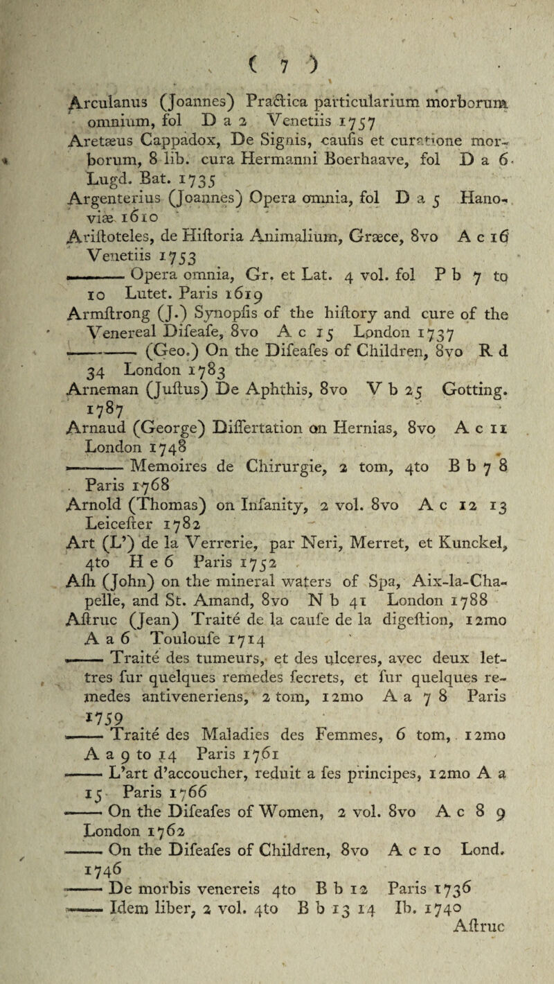 ' * - - \ % Arculanus (Joannes) Praftica particularium morborum omnium, fol D a 2 Venetiis 1757 Aretseus Cappadox, De Signis, caulis et curatione mor- * borum, 8 lib. cura Hermanni Boerhaave, fol D a 6 Lugd. Bat. 1735 Argenterius (Joannes) Opera omnia, fol D a 5 Hano- viae 161 o AHlloteles, de Hiltoria Animalium, Graece, 8vo A c 16 Venetiis 1753 --Opera omnia, Gr. et Lat. 4 vol. fol P b 7 to 10 Lutet. Paris 1619 Armllrong (J.) Synoplis of the hillory and cure of the Venereal Difeafe, 8vo A c 15 Lpndon 1737 .-- (Geo.) On the Difeafes of Children, 8vo R d 34 London 1783 Arneman (Julius) De Aphthis, 8vo V b 25 Gotting. 1787 Arnaud (George) BilTertation on Hernias, 8vo A c 11 London 1748 —-Memoires de Chirurgie, 2 tom, 4to B b 7 8 . Paris 1768 Arnold (Thomas) on Infanity, 2 vol. 8vo Ac 12 13 Leicelter 1782 Art (L’) de la Verrerie, par Neri, Merret, et Kunckel, 4to H e 6 Paris 1752 Alh (John) on the mineral waters of Spa, Aix-la-Cha- pelle, and St. Amand, 8vo N b 41 London 1788 Aliruc (Jean) Traite de la caufe de la digellion, i2mo A a 6 Touloufe 1714 .-Traite des tumeurs, et des ulceres, avec deux let- tres fur quelques remedes fecrets, et fur quelques re- medes antiveneriens, 2 tom, 12mo A a 7 8 Paris 1759 . • --Traite des Maladies des Femmes, 6 tom, 121110 A a 9 to ?4 Paris 1761 --L’art d’accoucher, reduit a fes principes, i2mo A a 15 Paris 1766 --On the Difeafes of Women, 2 vol. 8vo A c 8 9 London 1762 -- On the Difeafes of Children, 8vo A c 10 Lond. 1746 --De morbis venereis 4to B b 12 Paris *736 -Idem liber? 2 vol. qto B b 13 14 Ib. 1740 Aliruc