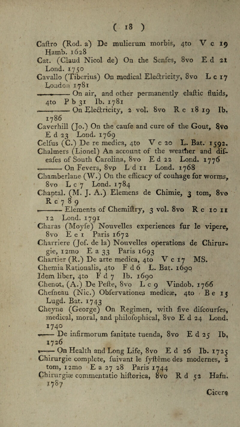 Caftro (Rod. a) De mulierum morbis, 4to V c 19 Hamh. 1628 Cat. (Claucl Nicol de) On the Senfes, 8vo Ed 2t Lond. 1750 Cavallo (Tiberius) On medical Ele&ricity, 8vo L c 17 Loadon 1781 _-On air, and other permanently elaftic fluids, 4to P b 31 Ib. 1781 ---On Ele&ricity, 2 vol, 8vo Rc 18 19 Ib, 1786 Caverhill (Jo.) On the caufe and cure of the Gout, §vo E d 23 Lond. 1769 Celfus (C.) De re medica, 4to V c 20 L. Bat. 1592. Chalmers (Lionel) An account of the weather and dif- eafes of South Carolina, 8vo Ed 22 Lond. 1776 ~--— On Fevers, 8vp L d 11 Lond. 1768 Chamberlane (W.) On the efficacy of couhage for worms, 8vo L c 7 Lond. 1784 Chaptal. (M. J. A.) Elemens de Chimie, 3 tom, 8vo R c 7 89 --- Elements of Chemiflry, 3 vol. 8vo R c 10 11 12 Lond. 1791 Charas (Moyfe) Nouvelles experiences fur le vipere, 8vo E e 1 Paris 1672 Charriere (Jof. de la) Nouvelles operations de Chirur- gie, 121T10 E a 33 Paris 1693 Chartier (R.) De arte medica, 4to V c 17 MS. Chemia Rationalis, 4to F d 6 L. Bat. 1690 Idem liber, 4to F d 7 Ib. 1690 Chenot, (A.) De Pefte, 8vo L c 9 Vindob. 1766 Chefneau (Nic.) Obfervationes medicae, 4to r Be 15 Lugd. Bat. 1743 Cheyne (George) On Regimen, with five difcourfes, medical, moral, and philofophical, 8vo E d 24 Lond. I74° --De infirmorum fanitate tuenda, 8vo E d 25 Ib, 1726 t—— On Health and Long Life, 8vo E d 26 Ib. 172^ Chirurgie complete, fuivant le fyfteme des modernes, 2 tom, i2mo E a 27 28 Paris 1744 Chirurgi» commentatio hiftorica, 8vo R d 52 Hafn. 1787 ' 9 Cicerf