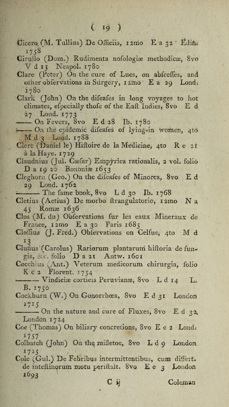 Cicero. (M. Tullius) De Officiis, 121110 E a 32 Edi.fi. *758 Cirullo (Dom.) Rudimenta nofologiae methodicas, 8vc* V d 15 Neapol. 1780 Clare (Peter) On the cure of Lues, 011 abfceffes, and other oblervations m Surgbry, nmo Ea 29 Lond.; 1780 Clark (John) O11 the difeafes in long voyages to hot climates, efpecially thofe of the Eaft Indies, 8vo E d 27 Lond. 1773 -On Fevers, 8vo E d 28 Ib. 1780 1-On the epidemic difeafes of lying-in wbmen, 4tO M d 3 Lond. 1788 Clere (Daniel le) Hidoire de la Medicine, 4to Re 21 a ia Haye. 1729 Claudnius (Jul. C se far) Empyrica rationalis* 2 vol. folio D a 19 26 Bononiae 1653 Cleghorn (Geo.) O11 the difeafes of Minorca, 8vo E d 29 Lond. 1762 -The fame bbok, 8vo L d 30 Ib. 1768 Cletius (Aetius) De morbo drangulatorio, i2mo N a 45 Romae 1636 Cios (M. du) Obfervations fur les eaux Mineraux de France, i2mo E a 30 Paris 1685 Cloffius (J. Fred.) Oblervations on Celfus, 4to M d _ Clulius (Carolus) Rariorum plantarum hilioria de fun¬ gis, c. folio D a 21 Antw. 1601 Cocchius ^Ant.) Veterum medicorum chirurgia, folio K c 2 Florent. 1754 •-— Vindiciae corticis Peruvianae, 8vo L d 14 L. B. 1750 Cockburn (W.) On Gonorrhoea, 8vo E d 31 London *7*5 -On the nature and cure of Fluxes, 8vo E d 32, Londcn 1724 Coe ■ Thomas) On biliary concretions, 8vo E e 2 Lond,; 175 7 Colbatch (John) O11 thq mifletoe, 8vo L d 9 London *7*5 V Cole v Gul.) De Febribus intermittentibus, cum differt* de inteHinorum motu periftait. 8vo £03 London i 693 C' • Coleman