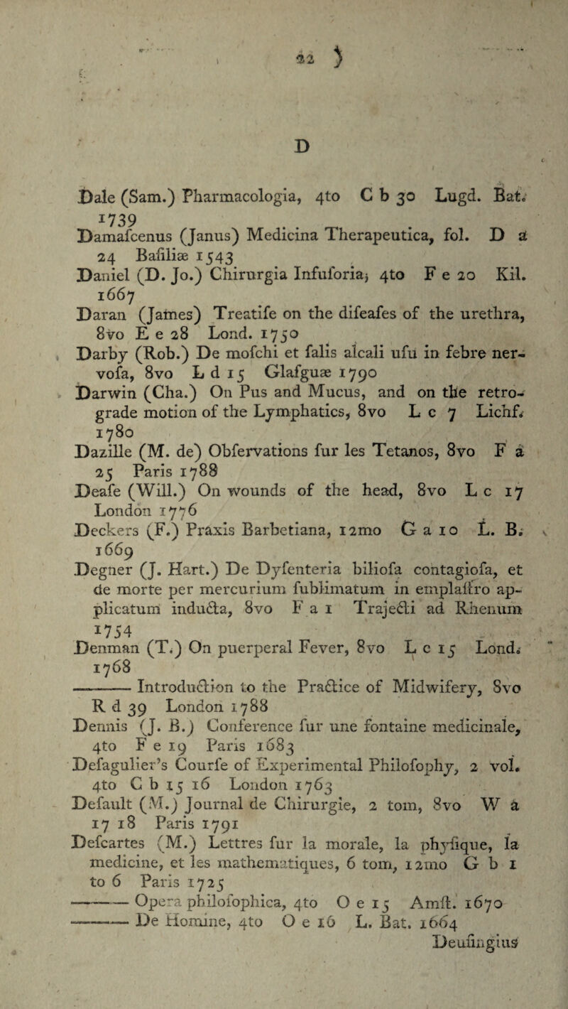 32 D Dale (Sam.) Pharmacologia, 4to C b 30 Lugd. Bat« I739 Damafcenus (Janus) Medicina Therapeutica, fol. D a 24 Baliliae 1543 Daniel (D. Jo.) Chirurgia Infuforiaj 4to F e 20 Kil. 1667 Daran (James) Treatife on the difeafes of the urethra, 8vo E e 28 Lond. 1750 Darby (Rob.) De mofchi et falis alcali ufu in febre ner¬ vo fa, 8vo L d 15 Glafguae 1790 Darwin (Cha.) On Pus and Mucus, and on the retro¬ grade motion of the Lymphatics, 8vo L c 7 Lichf* 1780 Dazille (M. de) Obfervations fur les Tetanos, 8vo F a 25 Paris 1788 Deafe (Will.) On wounds of the head, 8vo L c 17 London 1776 Deckers (F.) Praxls Barbetiana, i2mo G a 10 L. B, 1669 Degner (J. Hart.) De Dyfenteria biliofa contagiofa, et de morte per mercurium fublimatum in emplaflro ap¬ plicatum induda, 8vo Fai Trajedi ad Rhenum 1754 Denman (T<) On puerperal Fever, 8vo L c 15 Lond; 1768 —-- Introdudion to the Pradice of Midwifery, Svo R d 39 London 1788 Dennis (J. B.) Conference fur une fontaine medicinale, 4to F e 19 Paris 1683 Defagulier’s Courfe of Experimental Philofophy, 2 vol. 4to C b 15 16 London 1763 Default (M.) Journal de Chirurgie, 2 tom, Svo W d 17 18 Paris 1791 Defcartes (M.) Lettres fur la morale, la phylique, la medicine, et les mathematiques, 6 tom, 121110 G b 1 to 6 Paris 1725 -- Opera philofophica, 410 O e 15 Amfl. 1670 --De Homine, 4to O e 16 L. Bat, 1664 Deuiiiigius