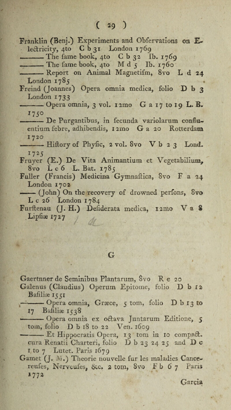 Franklin (Benj.) Experiments and Obfervations on E~ le&ricity, 4to C b 31 London 1769 -The fame book, 4to C b 32 Ib. 1769 -— The fame book, 41:0 M d 5 Ib. 1760 -Report on Animal Magnetifm, 8vo L d 24 London 1785 Freind (Joannes) Opera omnia medica, folio D b 3 London 1733 -Opera omnia, 3 vol. nmo G a 17 to 19 L. B. 175° --De Purgantibus, in fecunda variolarum conffa- entium febre, adhibendis, nmo G a 20 Rotterdam I 720 -Hiftory of Phyfic, 2 vol. 8vo V b 2 3 LoncL 1125 Fruyer (E.) De Vita Animantium et Vegetabilium, 8vo L c 6 L. Bat. 1785 Fuller (Francis) Medicina Gymnaflica, 8vo F a 24 London 1702 —— (John) On tbe recovery of drowned perfons, 8vo L c 26 London 1784 Furllenau (J. H.) Defiderata medica, i2mo V a i Lipiue 1727 G $ Gaertnner de Seminibus Plantarum, &vo R e 20 Galenus (Claudius) Operum Epitome, folio D b 12 Bafilise 1551 .*-Opera omnia. Grsece, c tom, folio D b r 3 to 17 Bafiliae 1538 .— ■ Opera omnia ex o&ava Juntarum Editione, 5 tom, folio D b 18 to 22 Ven. 1609 ■—-Et Hippocratis Opera, 13 tom in 10 compadL. cura Renati i Charteri, folio D b 23 24 25 and D c I to 7 Lutet. Paris 1679 Gamet (J. M,) Theorie nouvelle fur les maladies Cance- reufes, Nerveufes, &c* 2 tom, 8vq F b 6 7 Paris 1772 Garcia