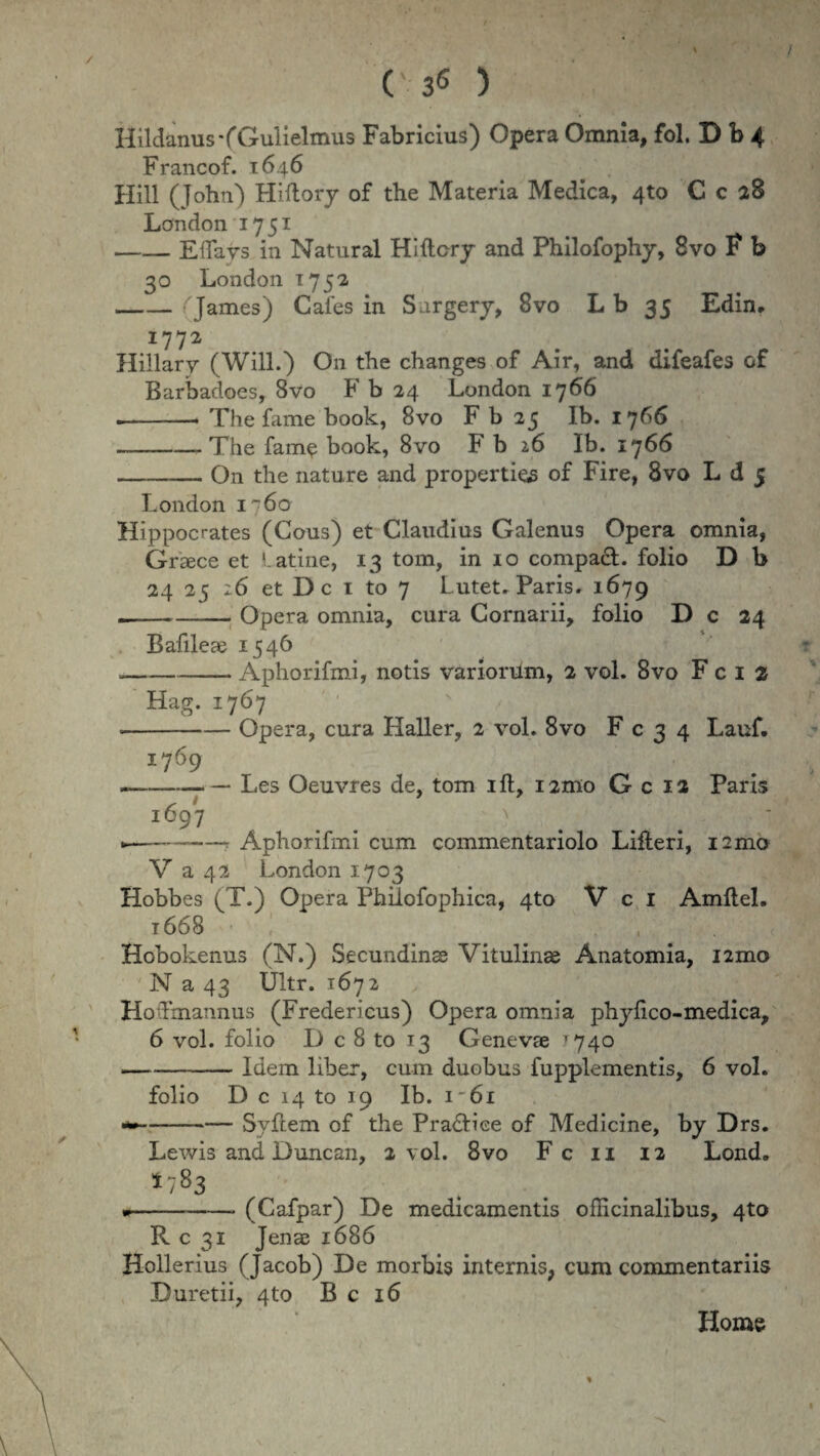 / / C' 3<5 ) Hildanus-fGulielmus Fabricius) Opera Omnia, fol. D b 4 Francof. 1646 Hili (John) Hlftory of the Materia Medica, 4to C c 28 Landon 1751 -Elfays in Natural Hiftory and Philofophy, 8vo F b 30 London 175-2 -(James) Cafes in Sargery, 8vo L b 35 Edin. I772 Hillary (Will.) On the changes of Air, and difeafes of Barbadoes, 8vo F b 24 London 1766 — -* The fame book, 8vo F b 25 Ib. 1766 — --The fame book, 8vo F b 26 Ib. 1766 -— On the nature and properties of Fire, 8vo L d 5 London 1760 Hippocrates (Cous) et Claudius Galenus Opera omnia, Graece et Latine, 13 tom, in 10 compacL folio D b 24 25 26 et Dc 1 to 7 Lutet. Paris. 1679 .-Opera omnia, cura Cornarii, folio D c 24 Bafileae 1546 --Aphorifmi, notis variorum, 2 vol. 8vo F c 1 2 Hag. 1767 • -Opera, cura Haller, 2 vol. 8vo F c 3 4 Lauf. 1769 — -Les Oeuvres de, tom ift, unio G c 12 Paris 1697 y »-- Aphorifmi cum commentariolo Lifteri, i2mo V a 42 London 1703 Hobbes (T.) Opera Philofophica, 4to V c 1 Amflel. 1668 Hobokenus (N.) Secundinae Vitulinae Anatomia, i2mo N a 43 Ultr. 1672 Hodmannus (Fredericus) Opera omnia phyfico-medica, 6 vol. folio D c 8 to 13 Genevae ^740 -Idem liber, cum duobus fupplementis, 6 vol. folio D c 14 to 19 Ib. i-6i -Syftem of the Pra&iee of Medicine, by Drs. Lewis and Duncan, 2 vol. 8vo F c 11 12 Lond. * 7 83 • -(Cafpar) De medicamentis officinalibus, 4to R c 31 Jenae 1686 Hollerius (Jacob) De morbis internis, cum commentariis Duretii, 4to B c 16 Home