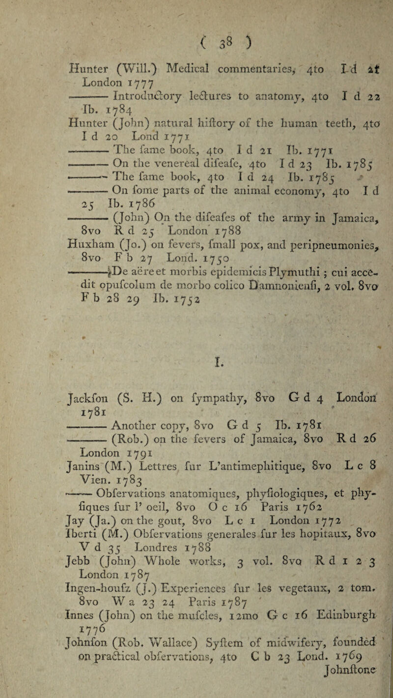 Hunter (Will.) Medical commentaries, 4to I d London 1777 --Introduclorj le&ures to anatomy, 410 I d 22 Ib. 1784 Hunter (John) natural hiftory 01 tbe liuman teeth, 4to' I d 20 Lond 1771 — -The fame book, 4to I d 21 Ib. 1771 -On tbe venereal difeafc, 4to I d 23 Ib. 1785 --— The fame book, 4to I d 24 Ib. 1785 -On fome parts of the animal economy, 4to I d 25 Ib. 1786 — -(John) On the difeafes of the army in Jamaica, 8vo R d 25 London 1788 Huxham (Jo.) 011 fevers, fmall pox, and peripneumonies, 8vo F b 27 Lond. 1750 ——^De aere et morbis epidemicis Plymuthi ; cui acce¬ dit opufcolum de morbo colico Damnoinenfi, 2 vol. 8vo F b 28 29 Ib. 1752 Jackion (S. H.) on fympathy, 8vo G d 4 London 1781 -Another copy, 8vo G d 5 Ib. 1781 -(Rob.) 011 the fevers of Jamaica, 8vo R d 26 London 1791 Janins (M.) Lettres fur L’antimephitique, 8vo Lc 8 Vien. 1783 ~—— Obfervations anatomiqucs, phyliologiques, et phy- liques fur 1’ oeil, 8vo O c 16 Paris 1762 Jay (Ja.) on the gout, 8vo L c 1 London 1772 Iberti (M.) Obfervations generales fur les hopitaux, 8vo V d 35 Londres 1788 Jebb (John) Whole works, 3 vol. Svq R d i 2 3 London 1787 Ingen-houfz (J.) Experiences fur les vegetaux, 2 tom. 8vo Wa 23 24 Paris 1787 Innes (John) on the mufcles, 121110 G c 16 Edinburgh 1776 . ... v Johnfon (Rob. Wallace) Syftem of midwifery, founded on pradtical obfervations? qto C b 23 Lond. 1769 Johnftone L J . Wl wi