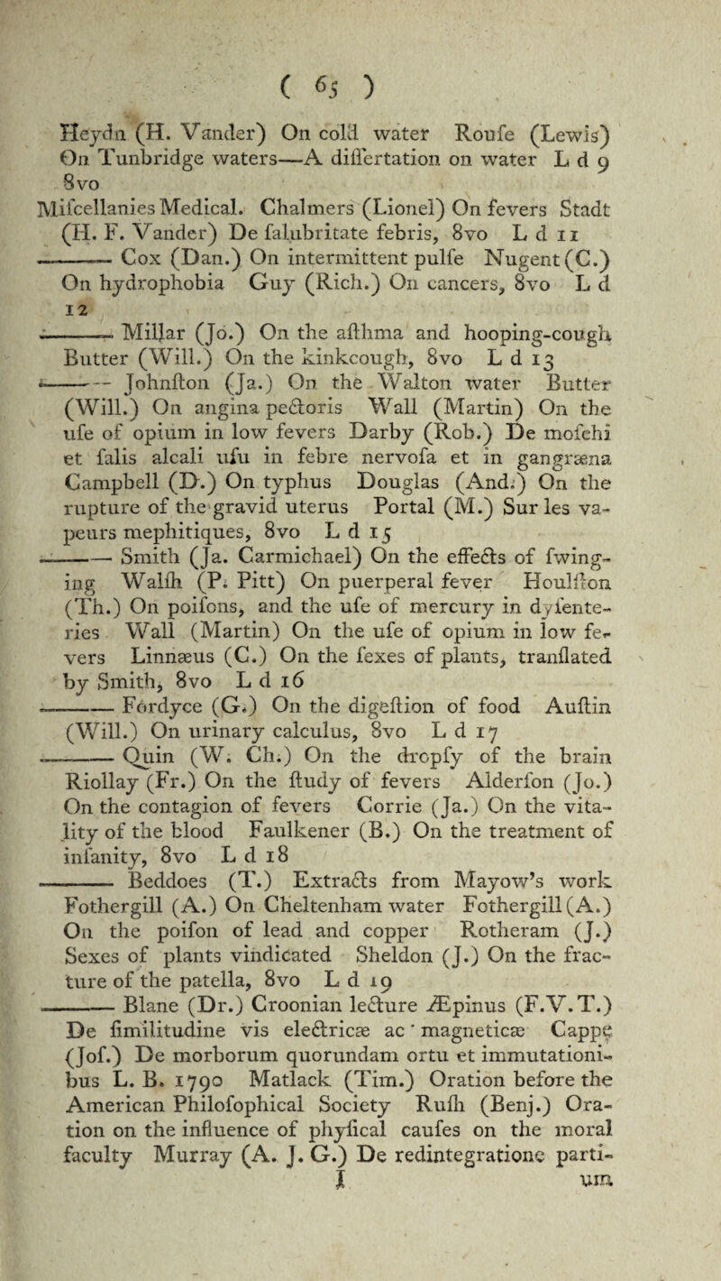 ( ) Heydn (H. Vander) On cold water Roufe (Lewis) 0n Tunbridge waters—A differ tation on water L d 9 8vo Mifcellanies Medieal. Chalmers (Lionel) On fevers Stadt (H. F. Vander) De falubritate febris, 8vo L d 11 -- Cox (Dan.) On intermittent pulfe Nugent(C.) On hydrophobia Guy (Rich.) On cancers, 8vo L d 12 --- Millar (Jo.) On the afthma and hooping-cough Butter (Will.) On the kinkcough, 8vo L d 13 - --Johnfton (Ja.) On the Walton water Butter (Will.) On angina pe&oris Wall (Martin) On the ufe of opium in low fevers Darby (Rob.) De mofehi et falis alcali ufu in febre nervofa et in gangraena Campbell (D.) On typhus Douglas (And.) On the rupture of the gravid uterus Portal (M.) Sur les va- peurs mephitiques, 8vo L d 15 — -Smith (Ja. Carmichael) On the effecls of fwing- ing Walih (P. Pitt) On puerperal fever Houldon (Th.) On poifons, and the ufe of mercury in d/fente- ries Wall (Martin) On the ufe of opium in low fer- vers Linnaeus (C.) On the fexes of plants, tranflated by Smith, 8vo L d 16 - -Fordyee (G«) On the digeftion of food Aullin (Will.) On urinary calculus, 8vo L d 17 — -. Quin (W. Ch.) On the dropfy of the brain Riollay (Fr.) On the ftudy of fevers Alderfon (Jo.) On the contagion of fevers Corrie (Ja.) On the vita- lity of the blood Faulkener (B.) O11 the treatment of inlanity, 8vo L d 18 -- Beddoes (T.) Extra£ls from Mayow’s work Fothergill (A.) On Cheltenham water Fothergill(A.) On the poifon of lead and copper Rotheram (J.) Sexes of plants vindicated Sheldon (J.) On the frac¬ ture of the patella, 8vo L d 19 .—-Blane (Dr.) Croonian le&ure rEpinus (F.V.T.) De limilitudine vis ele&ricas ac * magneticas Cappe (Jof.) De morborum quorundam ortu et immutationi¬ bus L. B. 1790 Matlack (Tim.) Oration before the American Philofophical Society Rulli (Benj.) Ora¬ tion on the influence of phylical caufes on the moral faculty Murray (A. J. G.) De redintegratione parti¬ li um