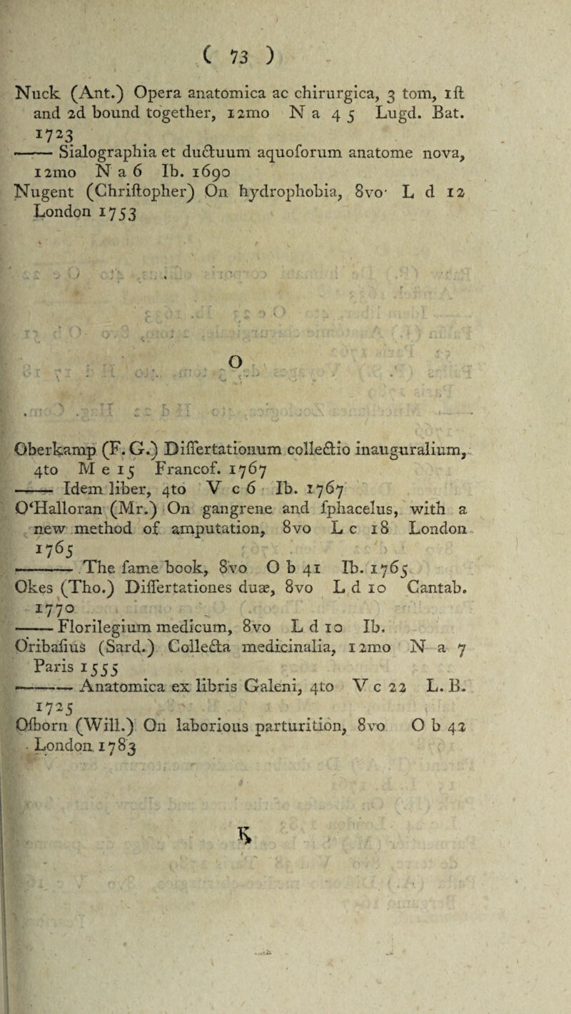 C 13 ) Nuck (Ant.) Opera anatomica ac chirurgica, 3 tom, ift and 2d bound together, iamo Na 45 Lugd. Bat. 17*3 -Sialographia et ductuum aquoforum anatome nova, 121110 N a 6 Ib. 1690 Nugent (Chriftopher) On hydrophobia, 8vo* L d 12 London 1753 \ O r Oberkamp (F. G.) Differtatiomim colledio inauguraiium, 4to M e 15 Francof. 1767 —- Idem liber, 4to V c 6 Ib. 2:767 0‘Halloran (Mr.) On gangrene and fphacelus, with a new method of amputation, 8vo L c 18 London 1765 -- The fame book, 8vo O b 41 Ib. 1765 Qkes (Tho.) Differtationes duae, 8vo L d 10 Cantab. 177° —— Florilegium medicum, 8vo L d 10 Ib. Oribalius (Sard.) Colle£ta medicinalia, nmo N a 7 Paris 1555 -Anatomica ex libris Galeni, 4to V c 22 L. B. Qfborn (Will.) O11 laborious parturition, 8vo O b 42 • London 17 83