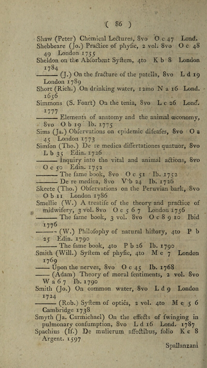 Shaw (Peter) Chemical Le<5hires, 8vo O c 47 Lond. Shebbeare (jo.) Pra£tice of phyfic, 2 vol. 8vo O c 48 49 London 1755 Sheldon 011 the Abforbent Syflem, 4to K b 8 London 1784 -(J.) O11 the frafture of the patella, 8vo L d 19 London 1789 Short (Rich.) On drinking water, nmo N a 16 Lond. 1656 Simmons (S. Foart) On the tenia, Svo L c 26 Lond. I777 , ' —-Elements of anatomy and the animal oeconomy, « Svo O b 19 Ib. 1775 Sims (Ja.) Obfervations on epidemic difeafes, 8vo O a 45 London 1773 Simfon (Tho.) De re medica diflertationes quatuor, Svo L b 35 Edin. 1726 -Inquiry into the vital and animal a&ions, Svo O c 50 Edin. 1752 --The fame book, 8vo O c 51 Ib. 1752 -— De re medica, Svo V'b 24 Ib. 1726 Skeete (Tho.) Obfervations on the Peruvian bark, Svo O b 11 London 17S6 Smellie (W.) A treatife of the theory and pradlice of midwiferj, 3 vol. Svo O c 5 6 7 London 1756 -The fame book, 3 vol. Svo O c 8 9 10 Ibid J776 •-(W.) Philofophy of natural hiftory, 4to P b 25 Edin. 1790 --The fame book, 410 P b 26 Ib. 1790 Smith (Will.) Syflem of phyfic, 4to M e 7 London 1769 \ -Upon the nerves, 8vo O c 45 Ib. 1768 -(Adam) Theory of moral fentiments, 2 vol. 8vo W a 6 7 Ib. 1790 Smith (Jo.) On common water, 8vo L d 9 London I724 - (Rob.) Syflem of optics, 2 vol. 4to M e 5 6 Cambridge 1738 Smyth (Ja. Carmichael) O11 the effe£ls of fwinging in pulmonary confumption, Svo L d 16 Lond. 1787 Spachius (If.) De mulierum affeflibus, folio K c 8 Argent. 1597 Spallanzani