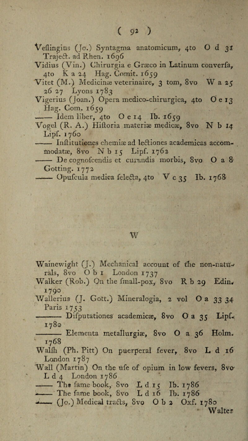 Veilingius (Jo.) Syntagma anatomicum, 4to O d 31 Traje£L ad Rhen. 1696 Vidius (Vin.) Chirurgia e Graeco in Latinum converfa, 4to K a 24 Hag. Comit. 1659 Vitet (M.) Medicinae veterinaire, 3 tom, 8vo W a 25 26 27 Lyons 1783 Vigerius (Joan.) Opera medico-chirurgica, 4to O e 13 Hag. Com. 1659 — -Idem liber, 4to O e 14 Ib. 1659 Vogel (R. A.) Hilloria materiae medicae, 8vo N b 14 Lipf. 1760 - -Inftitutiones chemiae ad lectiones academicas accom¬ modatae, 8vo N b 15 Lipf. 1762 -- De cognofcendis et curandis morbis, 8vo O a 8 Gotting. 1772 —— Opufcula medica felefla, 4to V c 35 Ib. 176& ' 1 » .A •' W Wainewight (j.) Mechanical account of flie non-natuw rals, 8vo Obi London 1737 Walker (Rob.) On tlie fmall-pox, 8vo R b 29 Edin*- 179°. Wallerius (J. Gott.) Mineralogia, 2 vol O a 33 34 Paris 1753 --— Difputationes academicae, 8vo O a 35 Lipf* 1780 -Elementa 1768 Wallh (Ph. Pitt) On puerpera! fever, 8vo L d 16 London 1787 Wall (Martin) On the ufe of opium in low fevers, 8vo L d 4 London 1786 —- Ths fame book, Svo L d 15 Ib. 1786 -- The fame book, Svo L d 16 Ib. 1786 ■»■—■■■■ (Jo.) Medical tra£ts, Svo O b 2 Oxf. 1780 W alter metallurgiae, Svo O a 36 Holm.