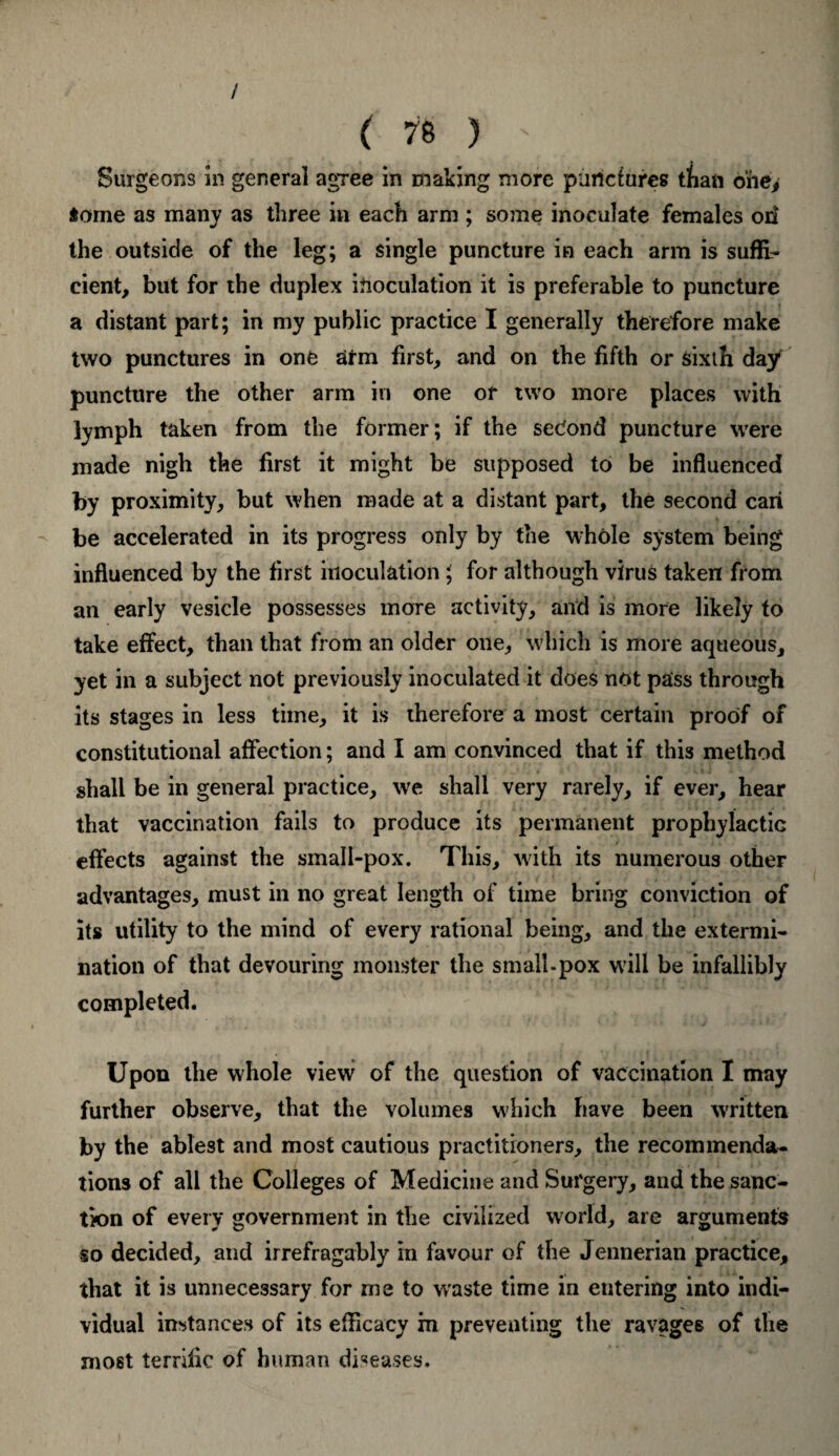 / ( 78 J ' Surgeons In general agree in making more punctures t/ian one, some as many as three in each arm ; some inoculate females on the outside of the leg; a single puncture in each arm is suffi¬ cient, but for the duplex inoculation it is preferable to puncture a distant part; in my public practice I generally therefore make two punctures in one arm first, and on the fifth or sixth day puncture the other arm in one or two more places with lymph taken from the former; if the second puncture were made nigh the first it might be supposed to be influenced by proximity, but when made at a distant part, the second can be accelerated in its progress only by the whole system being influenced by the first inoculation; for although virus taken from an early vesicle possesses more activity, and is more likely to take effect, than that from an older one, which is more aqueous, yet in a subject not previously inoculated it does not pass through its stages in less time, it is therefore a most certain proof of constitutional affection; and I am convinced that if this method shall be in general practice, we shall very rarely, if ever, hear that vaccination fails to produce its permanent prophylactic effects against the small-pox. This, with its numerous other advantages, must in no great length of time bring conviction of its utility to the mind of every rational being, and the extermi¬ nation of that devouring monster the small-pox will be infallibly completed. Upon the whole view of the question of vaccination I may further observe, that the volumes which have been written by the ablest and most cautious practitioners, the recommenda¬ tions of all the Colleges of Medicine and Surgery, and the sanc¬ tion of every government in the civilized world, are arguments so decided, and irrefragably in favour of the Jennerian practice, that it is unnecessary for me to waste time in entering into indi¬ vidual instances of its efficacy in preventing the ravages of the most terrific of human diseases.