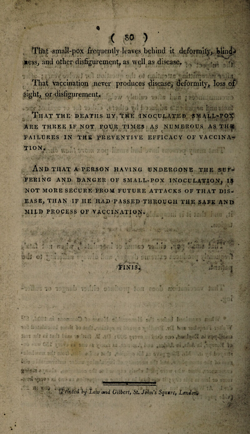 Tli&t smaU-pOx frequently leaves behind it deformity, blind-* *ess* and other disfigurement* as well as disease, % >;• ^.nv> v/‘. iv,‘. . • ■ *. j!3s'~-ni Ti::>f ^• i, *4: That vaccination never produces disease* deformity* loss of sight* or disfigurement. . . -iv*' That the deaths ey The inoculated SM4kJ>PO^ ARE THREE if NOT FOUR TIMES AS NUMEROUS AS THft FAILURES IN THE PREVENTIVE EFFICACY OF VACCINA-* TION. , ' • ' • ' And THAT A PERSON HAVING UNDERGONE THE SUF~ FERING AND DANGER OF SMALL-POX INOCULATION* 1$ NOT MORE SECURE FROM FUTURE ATTACKS OF THAT DIS¬ EASE* THAN IF HE HAD 'PASSED THROUGH THE SAFE AND MIUD PROCESS OF VACCINATION. m k J t 4 FINIS, i ' *rTT 4.. >1 ' 1 1 { J •i > ****& * Vs *} V?tt V4 a; « i.* i,*- 'Printed by Law md Gilbert, 6t. Johns, Square, London, .hi\U if %k ■MP