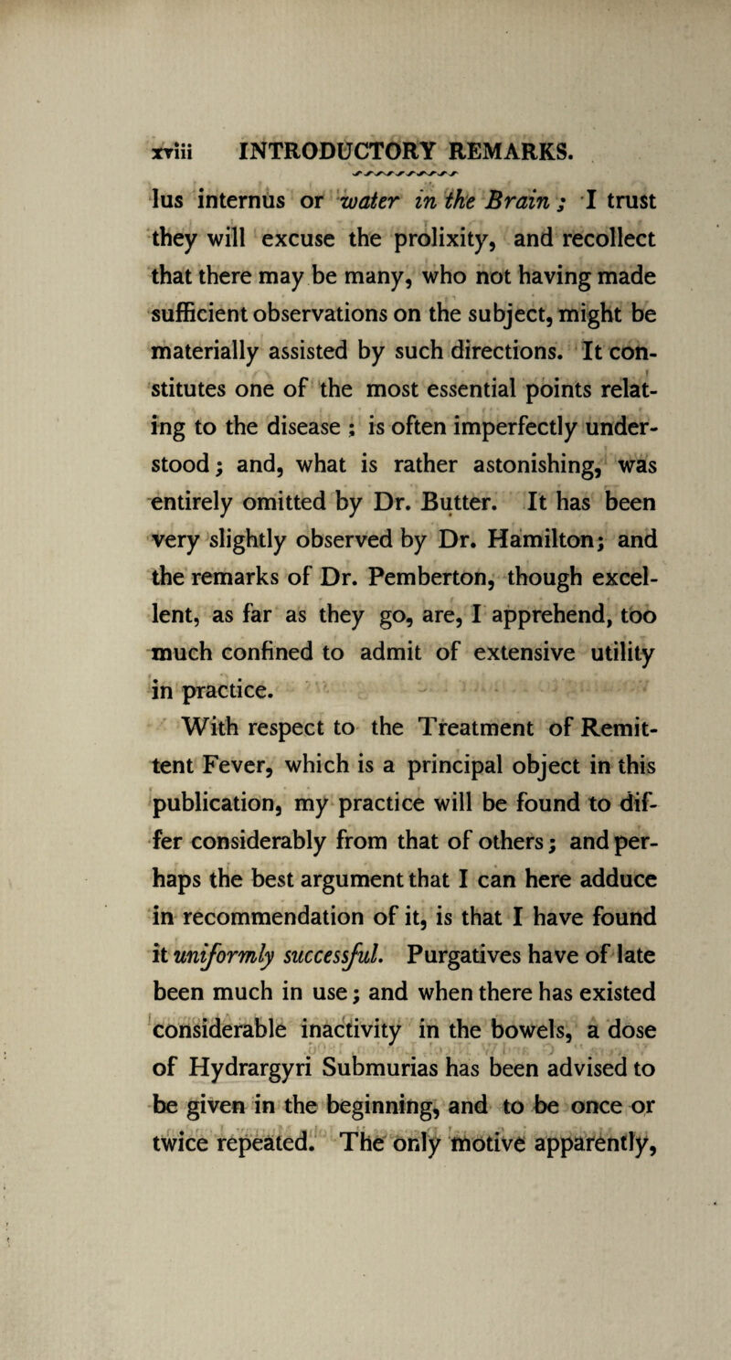 lus internus or water in the Brain ; I trust they will excuse the prolixity, and recollect that there may be many, who not having made sufficient observations on the subject, might be materially assisted by such directions. It con¬ stitutes one of the most essential points relat¬ ing to the disease ; is often imperfectly under¬ stood; and, what is rather astonishing, was entirely omitted by Dr. Rutter. It has been very slightly observed by Dr. Hamilton; and the remarks of Dr. Pemberton, though excel¬ lent, as far as they go, are, I apprehend, too much confined to admit of extensive utility in practice. With respect to the Treatment of Remit¬ tent Fever, which is a principal object in this publication, my practice will be found to dif¬ fer considerably from that of others; and per¬ haps the best argument that I can here adduce in recommendation of it, is that I have found it uniformly successful. Purgatives have of late been much in use; and when there has existed considerable inactivity in the bowels, a dose of Hydrargyri Submurias has been advised to be given in the beginning, and to be once or twice repeated. The only motive apparently,