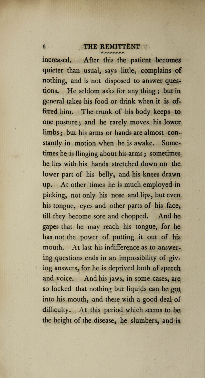 increased. After this the patient becomes quieter than usual, says little, complains of nothing, and is not disposed to answer ques¬ tions. He seldom asks for any thing ; but in general takes his food or drink when it is of¬ fered him. The trunk of his body keeps to one posture; and he rarely moves his lower limbs; but his arms or hands are almost con¬ stantly in motion when he is awake. Some¬ times he is flinging about his arms; sometimes he lies with his hands stretched down on the lower part of his belly, and his knees drawn up. At other times he is much employed in picking, not only his nose and lips, but even his tongue, eyes and other parts of his face, till they become sore and chopped. And he gapes that he may reach his tongue, for he has not the power of putting it out of his mouth. At last his indifference as to answer¬ ing questions ends in an impossibility of giv¬ ing answers, for he is deprived both of speech and voice. And his jaws, in some cases, are so locked that nothing but liquids can be got, into his mouth, and these with a good deal of difficulty. At this period which seems to be the height of the disease, he slumbers, and is