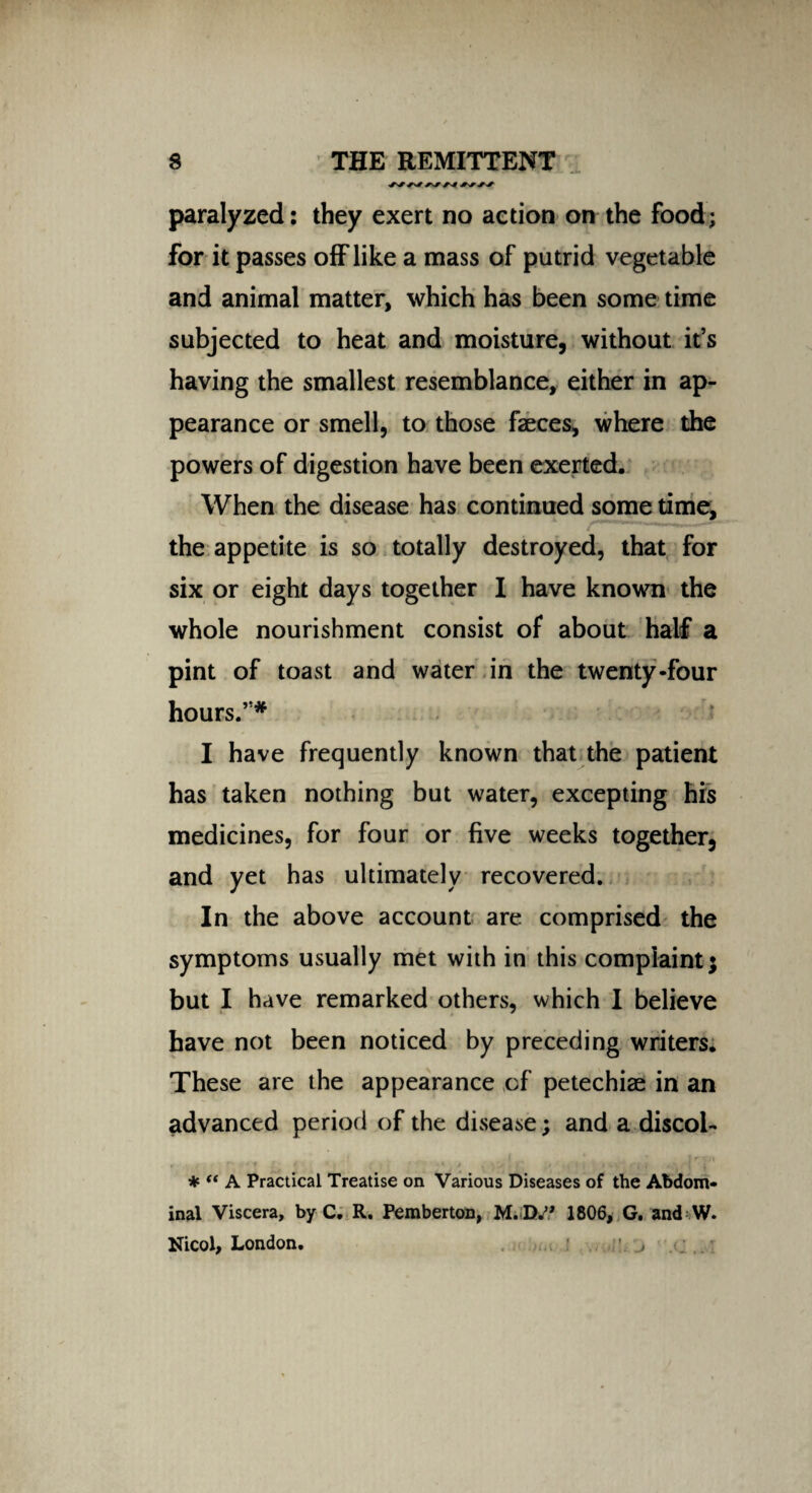 paralyzed: they exert no action on the food; for it passes off like a mass of putrid vegetable and animal matter, which has been some time subjected to heat and moisture, without it’s having the smallest resemblance, either in ap¬ pearance or smell, to those faeces, where the powers of digestion have been exerted. When the disease has continued some time, the appetite is so totally destroyed, that for six or eight days together I have known the whole nourishment consist of about half a pint of toast and water in the twenty-four hours.”* I have frequently known that the patient has taken nothing but water, excepting his medicines, for four or five weeks together, and yet has ultimately recovered. In the above account are comprised the symptoms usually met with in this complaint; but I have remarked others, which I believe have not been noticed by preceding writers. These are the appearance of petechiae in an advanced period of the disease; and a discoi- « ■ t , f ' - * » , ** 1 * * • •' t f * { \ ' * “ A Practical Treatise on Various Diseases of the Abdom¬ inal Viscera, by C. R. Pemberton, M. Dw? 1806, G. and W. Nicol, London. ;\ j