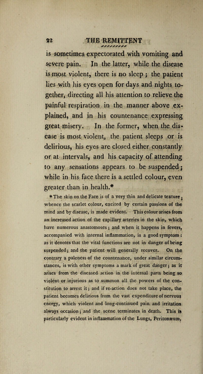 is sometimes expectorated with vomiting and severe pain. In the latter, while the disease is most violent, there is no sleep ; the patient lies with his eyes open for days and nights to¬ gether, directing all his attention to relieve the painful respiration in the manner above ex¬ plained, and in his countenance expressing great misery. In the former, when the dis¬ ease is most violent, the patient sleeps or is delirious, his eyes are closed either constantly or at intervals, and his capacity of attending to any sensations appears to be suspended; while in his face there is a settled colour, even greater than in health.* * The skin on the Face is of a very thin and delicate texture. whence the scarlet colour, excited by certain passions of the mind and by disease, is made evident. This colour arises from an increased action of the capillary arteries in the skin, which have numerous anastomoses; and when it happens in fevers, accompanied with internal inflammation, is a good symptom : as it denotes that the vital functions are not in danger of being suspended; and the patient will generally recover. On the contrary a paleness of the countenance, under similar circum¬ stances, is with other symptoms a mark of great danger; as it arises from the diseased action in the internal parts being so violent or injurious as to summon all the powers of the con¬ stitution to arrest it; and if re-action does not take place, the patient becomes delirious from the vast expenditure of nervous energy, which violent and long-continued pain and irritation always occasion; and the scene terminates in death. This is particularly evident in inflammation of the Lungs, Peritonaeum, . - ' '■ * 1