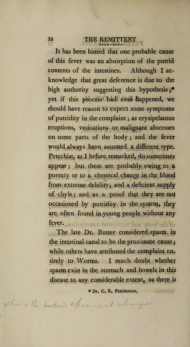 It has been hinted that one probable cause of this fever was an absorption of the putrid contents of the intestines. Although I ac¬ knowledge that great deference is due to the high authority suggesting this hypothesis ;* yet if this process* had* evei happened, we should have reason to expect some symptoms of putridity in the complaint; as erysipelatous eruptions, vesicatiqns or malignant abscesses on some parts of the body; and the fever would always have assumed a different type. Petechiae, as I before remarked, do sometimes • j J * * A appear; but these are probably owing to. a * i poverty or to a, chemical change in the blood from extreme debility, and a deficient supply of chyle; and as a proof that they are not * occasioned by putridity in the system, they are often found in.young people without any fever. ■ , y .y .■ The late Dr. Butter considered spasm in the intestinal canal to be the proximate cause; while others have attributed the complaint en¬ tirely to Worms. I much doubt whether spasm exist in the stomach and bowels in this disease to any considerable extent, as there is * Dr. C. R. Pemberton,