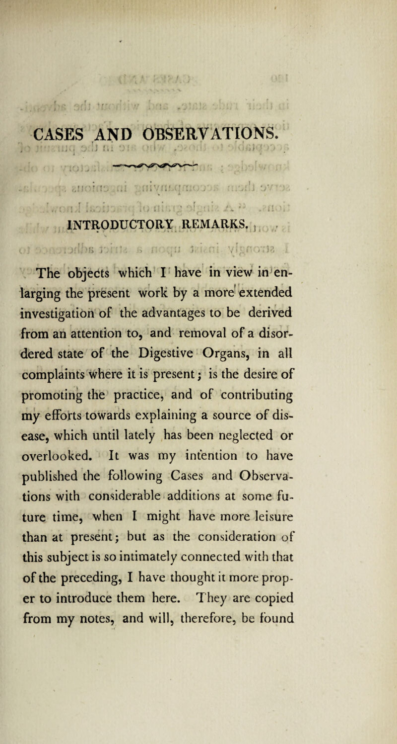 CASES AND OBSERVATIONS. INTRODUCTORY REMARKS. , )?, The objects which I have in view in en- v * * « i { larging the present work by a more extended investigation of the advantages to be derived from an attention to, and removal of a disor¬ dered state of the Digestive Organs, in all complaints where it is present; is the desire of promoting the practice, and of contributing my efforts towards explaining a source of dis¬ ease, which until lately has been neglected or overlooked. It was my intention to have published the following Cases and Observa¬ tions with considerable additions at some fu¬ ture time, when I might have more leisure than at present; but as the consideration of this subject is so intimately connected with that of the preceding, I have thought it more prop¬ er to introduce them here. They are copied from my notes, and will, therefore, be found