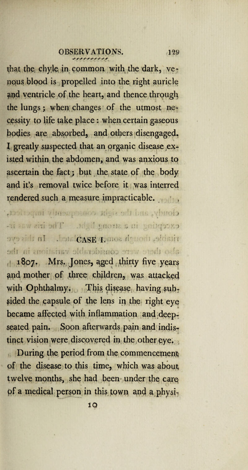 that the chyle in commoa with the dark, ve¬ nous blood is propelled into the right auricle and ventricle of the heart, and thence through the lungs; when changes of the utmost ne¬ cessity to life take place: when certain gaseous bodies are absorbed, and others disengaged. ♦ I greatly suspected that an organic disease ex¬ isted within the abdomen, and was anxious to ascertain the fact ; but the state of the body and it’s removal twice before it was interred rendered such a measure impracticable. w t V f f « * 1 < • >i j 'r ni Hi. CASE I. <’ II ( '! l8°7- Mrs. Jones, aged thirty five years and mother of three children, was attacked with Ophthalmy. This disease having sub¬ sided the capsule of the lens in the right eye became affected with inflammation and deep- ^ l . V seated pain. Soon afterwards pain and indis¬ tinct vision were discovered in the other eye. During the period from the commencement; of the disease to this time, which was about twelve months, she had been under the care pf a medical person in this town and a physi- IQ