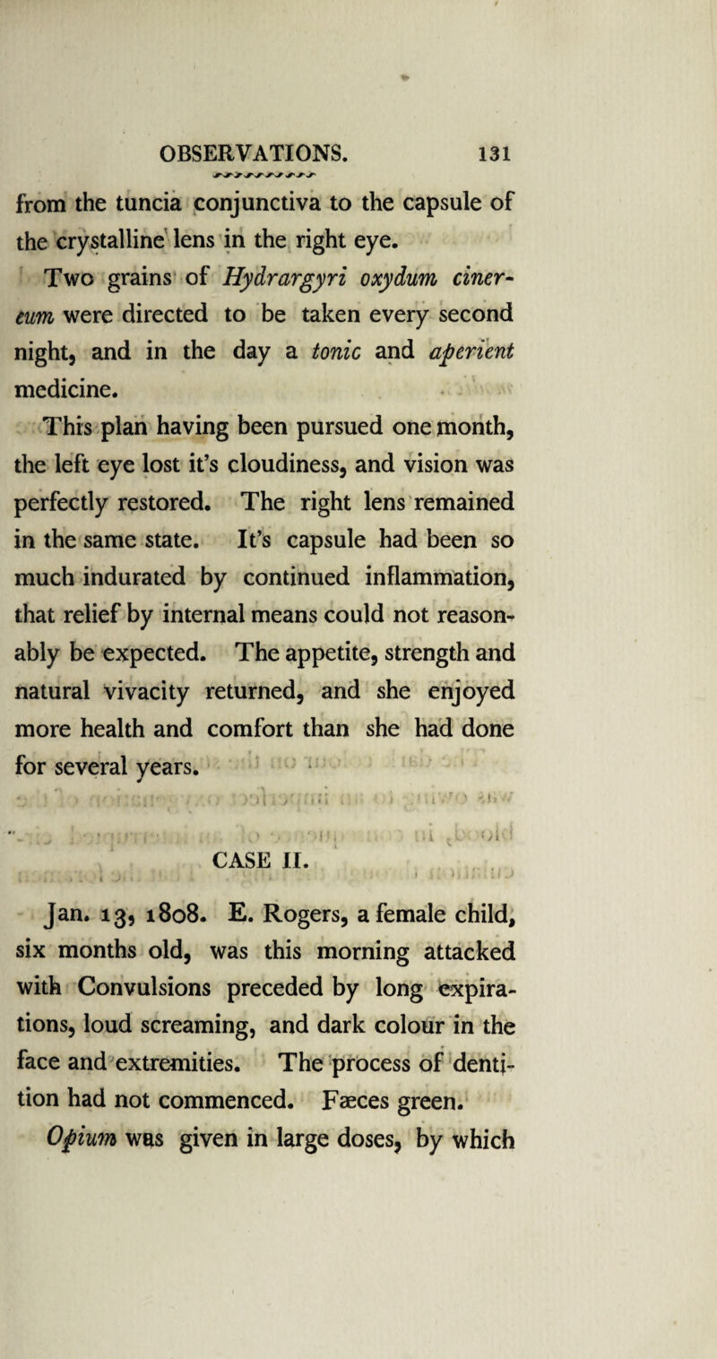 from the tuncia conjunctiva to the capsule of the crystalline lens in the right eye. Two grains of Hydrargyri oxydum ciner- eum were directed to be taken every second night, and in the day a tonic and aperient medicine. This plan having been pursued one month, the left eye lost it’s cloudiness, and vision was perfectly restored. The right lens remained in the same state. It’s capsule had been so much indurated by continued inflammation, that relief by internal means could not reason¬ ably be expected. The appetite, strength and natural vivacity returned, and she enjoyed more health and comfort than she had done for several years. i V ^ i • • . L) ‘)Ui Hi Ol<! CASE II. Jan. 13, 1808. E. Rogers, a female child, six months old, was this morning attacked with Convulsions preceded by long expira¬ tions, loud screaming, and dark colour in the face and extremities. The process of denti¬ tion had not commenced. Faeces green. Opium was given in large doses, by which