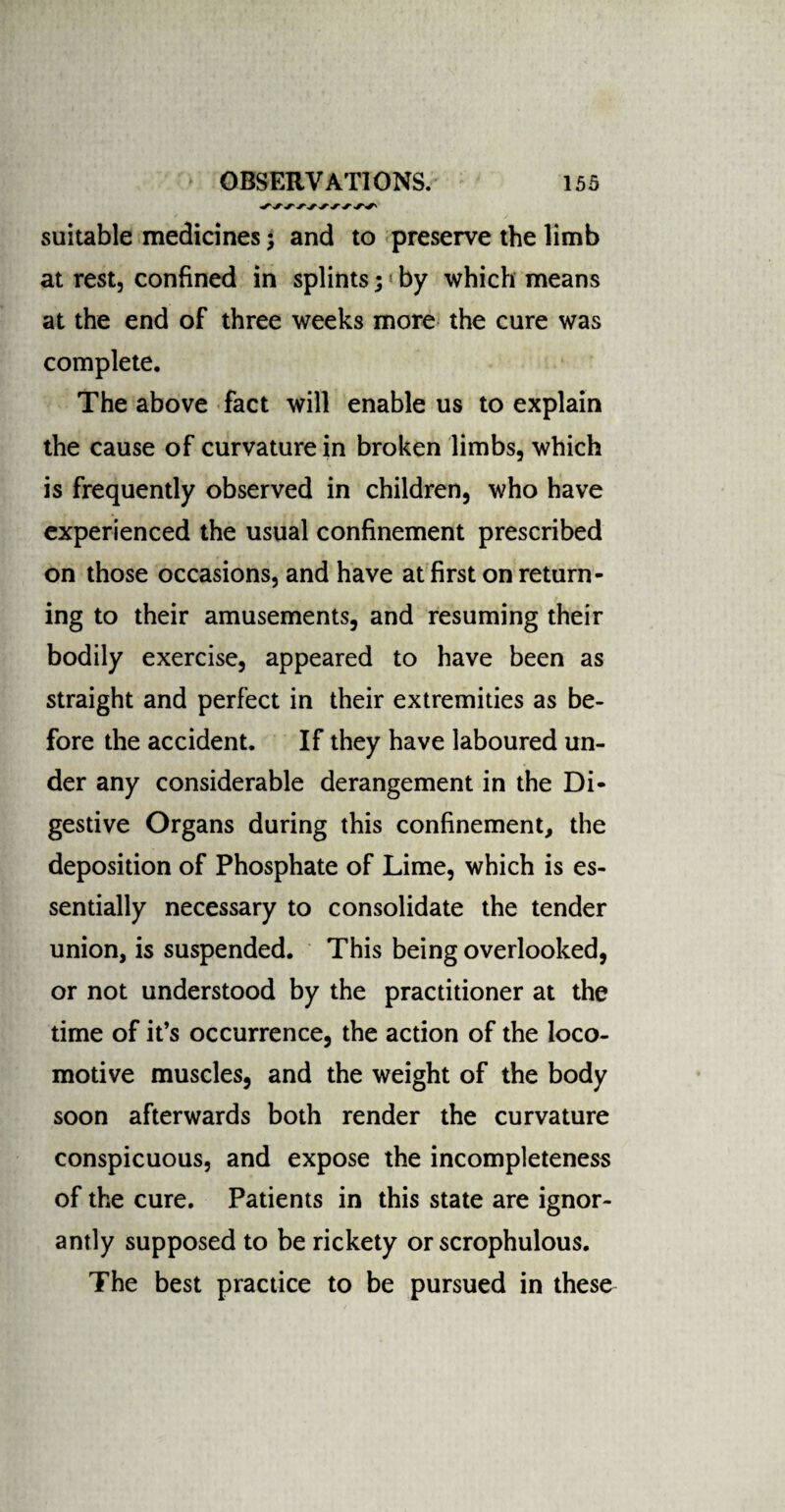 suitable medicines; and to preserve the limb at rest, confined in splints; by which means at the end of three weeks more the cure was complete. The above fact will enable us to explain the cause of curvature in broken limbs, which is frequently observed in children, who have experienced the usual confinement prescribed on those occasions, and have at first on return¬ ing to their amusements, and resuming their bodily exercise, appeared to have been as straight and perfect in their extremities as be¬ fore the accident. If they have laboured un¬ der any considerable derangement in the Di¬ gestive Organs during this confinement, the deposition of Phosphate of Lime, which is es¬ sentially necessary to consolidate the tender union, is suspended. This being overlooked, or not understood by the practitioner at the time of it’s occurrence, the action of the loco¬ motive muscles, and the weight of the body soon afterwards both render the curvature conspicuous, and expose the incompleteness of the cure. Patients in this state are ignor¬ antly supposed to be rickety or scrophulous. The best practice to be pursued in these