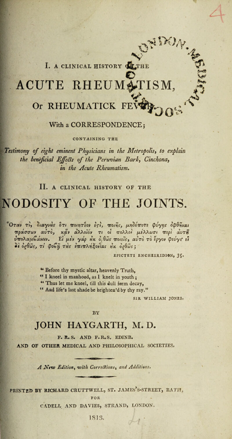 c ACUTE RHEUMATISM, Or RHEUMATICK FE\ With a CORRESPONDENCE; 3QV \ CONTAINING THE k Testimony of eight eminent Physicians in the Metropolis, to explain the lenefcial Effects of the Peruvian Barky Cinchona, in the Acute Rheumatism. II. A CLINICAL HISTORY OF THE NODOSITY OF THE JOINTS. Otxv riy on 'Troivrloy cfi, vroivSy /l-o^sVots (pvyw 6<pQyvxi •npxtro-uv otvroy xav aXXoiov n oi noXXoi (jleXXu<ti TtEpi otvra v7roXiX[x^dveiv. E< pisv yap sx ofus 7roisTsy otvTo to ’Ipyov (psvyt’ ei ogQwty r/ <po€ri tbs- ETWrXyiZovlxs bx ogQu/s; EPICTETI ENCHEIRIDION, 35* u Before thy mystic altar, heavenly Truth, “ I kneel in manhood, as I knelt in youth; “ Thus let me kneel, till this dull form decay, “ And life’s last shade be brighten’d by thy ray.” SIR WILLIAM JONES. BY JOHN HAYGARTH, M. D. F. R. S. AND F. R. S. EDINB. AND OF OTHER MEDICAL AND PHILOSOPHICAL SOCIETIES* A Niw Edition, with Corrc&ionsy and Additions. PRINTED BY RICHARD CRUTTWELL, ST. JAMEs’s-STREET, BATH, FOR CADELL AND DAVIES, STRAND, LONDON.