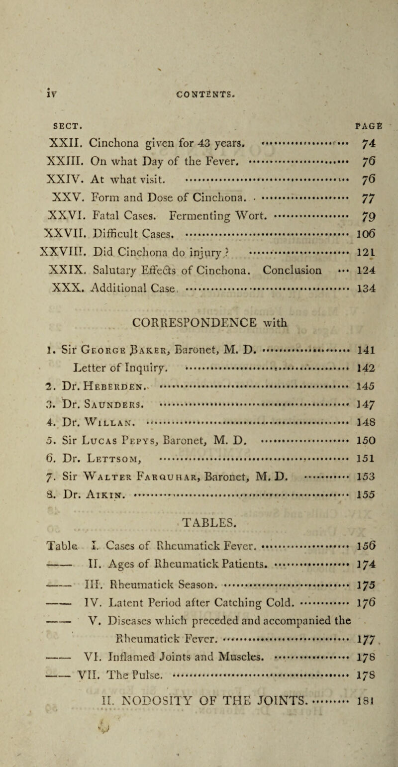 SECT. PAGE XXII. Cinchona given for 43 years. .*••• 74 XXIII. On what Day of the Fever. . /G XXIV. At what visit. .... 76 XXV. Form and Dose of Cinchona. 77 XXVI. Fatal Cases. Fermenting Wort. . 79 XXVII. Difficult Cases. .. 106 XXVIII. Did Cinchona do injury ? . 121 XXIX. Salutary Effe£ts of Cinchona. Conclusion ••• 124 XXX. Additional Case, . 134 CORRESPONDENCE with • . *« * 1. Sir George JL\ker, Baronet, M. D. . 141 Letter of Inquiry. .... 142 2. Dr. Hf.berden.. . 145 3. Dr. Saunders. .* 147 4. Dr. Willan. ..*. 148 5. Sir Lucas Pepys, Baronet, M. D. . 150 6. Dr. Lettsom, ..... 151 7. Sir Walter Farquhar, Baronet, M. D. . 153 8. Dr. Aikin. .-. 155 TABLES. Table I. Cases of Rheumatick Fever. . 156 -II. Ages of Rheumatick Patients. . 174 -III. Rheumatick Season. . 175 -IV. Latent Period after Catching Cold. . 176 -V. Diseases which preceded and accompanied the Rheumatick Fever. . . 177 -VI. Inflamed Joints and Muscles. . 17S -VII. The Pulse. . 173 II. NODOSITY OF THE JOINTS.. 181