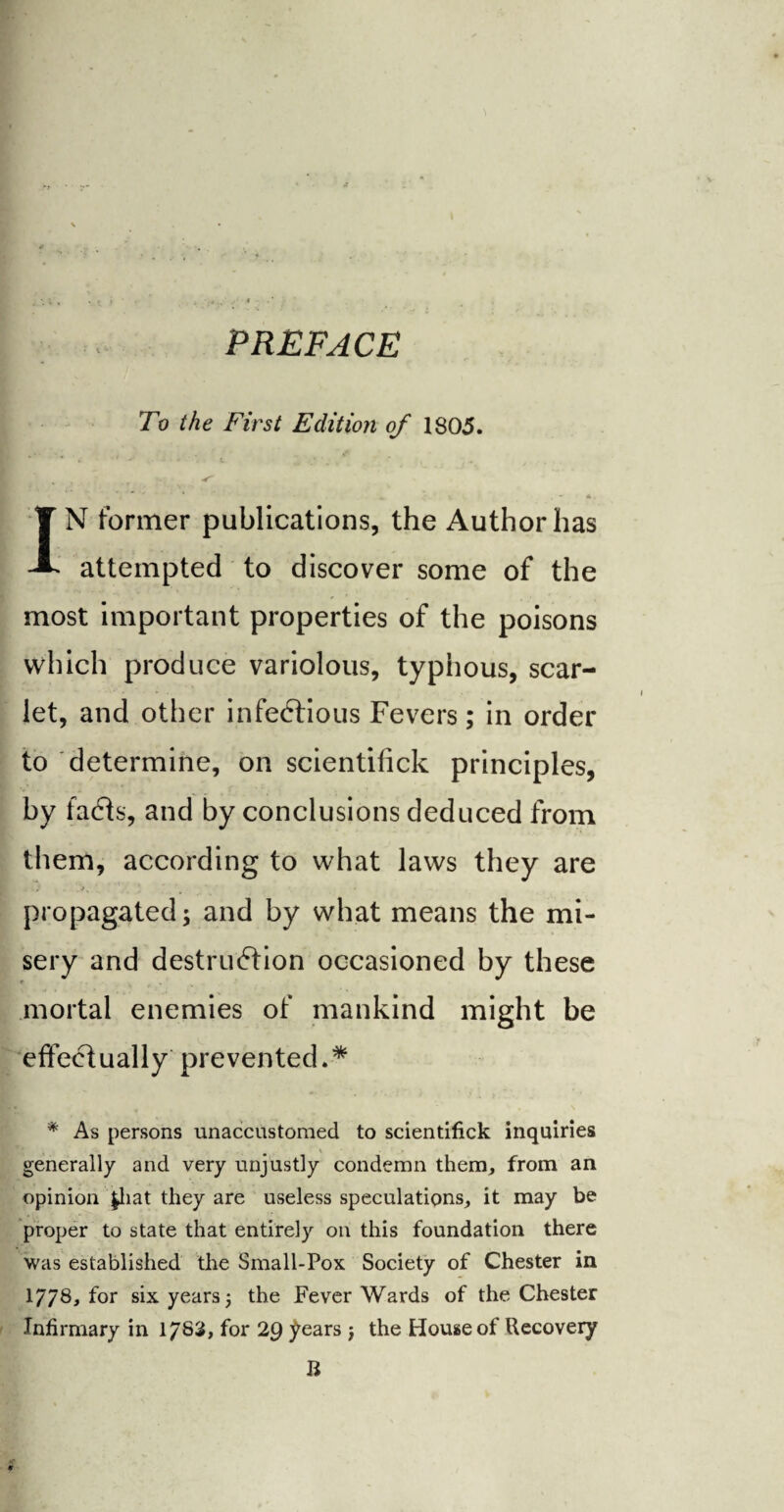 PREFACE To the First Edition of 1805. Z - ‘ t . — 4> . XN former publications, the Author has attempted to discover some of the most important properties of the poisons which produce variolous, typiious, scar¬ let, and other infectious Fevers; in order to determine, on scientifick principles, by facts, and by conclusions deduced from them, according to what laws they are propagated; and by what means the mi¬ sery and destruction occasioned by these mortal enemies of mankind might be effectually prevented.* * As persons unaccustomed to scientifick inquiries generally and very unjustly condemn them, from an opinion £hat they are useless speculations, it may be proper to state that entirely on this foundation there was established the Small-Pox Society of Chester in 1778, for six years; the Fever Wards of the Chester Infirmary in 1783, for 29 years j the House of Recovery R