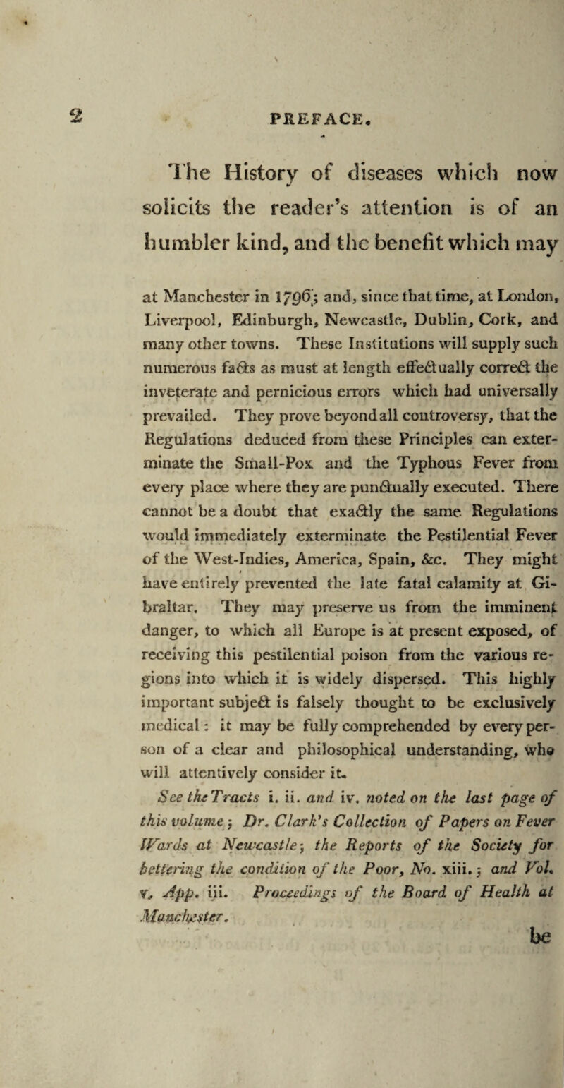 \ 2 PREFACE, •* The History of diseases which now solicits the reader’s attention is of an humbler kind, and the benefit which may at Manchester in 1/96; and, since that time, at London, Liverpool, Edinburgh, Newcastle, Dublin, Cork, and many other towns. These Institutions will supply such numerous fads as must at length effedually corred the inveterate and pernicious errors which had universally prevailed. They prove beyond all controversy, that the Regulations deduced from these Principles can exter¬ minate the Small-Pox and the Typhous Fever from every place where they are pundually executed. There cannot be a doubt that exadly the same Regulations would immediately exterminate the Pestilential Fever of the West-Tndies, America, Spain, &c. They might have entirely prevented the late fatal calamity at Gi¬ braltar. They may preserve us from the imminent danger, to which all Europe is at present exposed, of receiving this pestilential poison from the various re¬ gions into which it is widely dispersed. This highly important subjed is falsely thought to be exclusively medical: it maybe fully comprehended by every per¬ son of a clear and philosophical understanding, who will attentively consider it. See the Tracts i. ii. and iv. noted on the last page of this volume ; Dr. Clark's Collection of Papers on Fever Wards at Newcastle; the Reports of the Society for bettering the condition of the Poor, No. xiii.; and Vol. V, App. iii. Proceedings of the Board of Health at Manchester. be