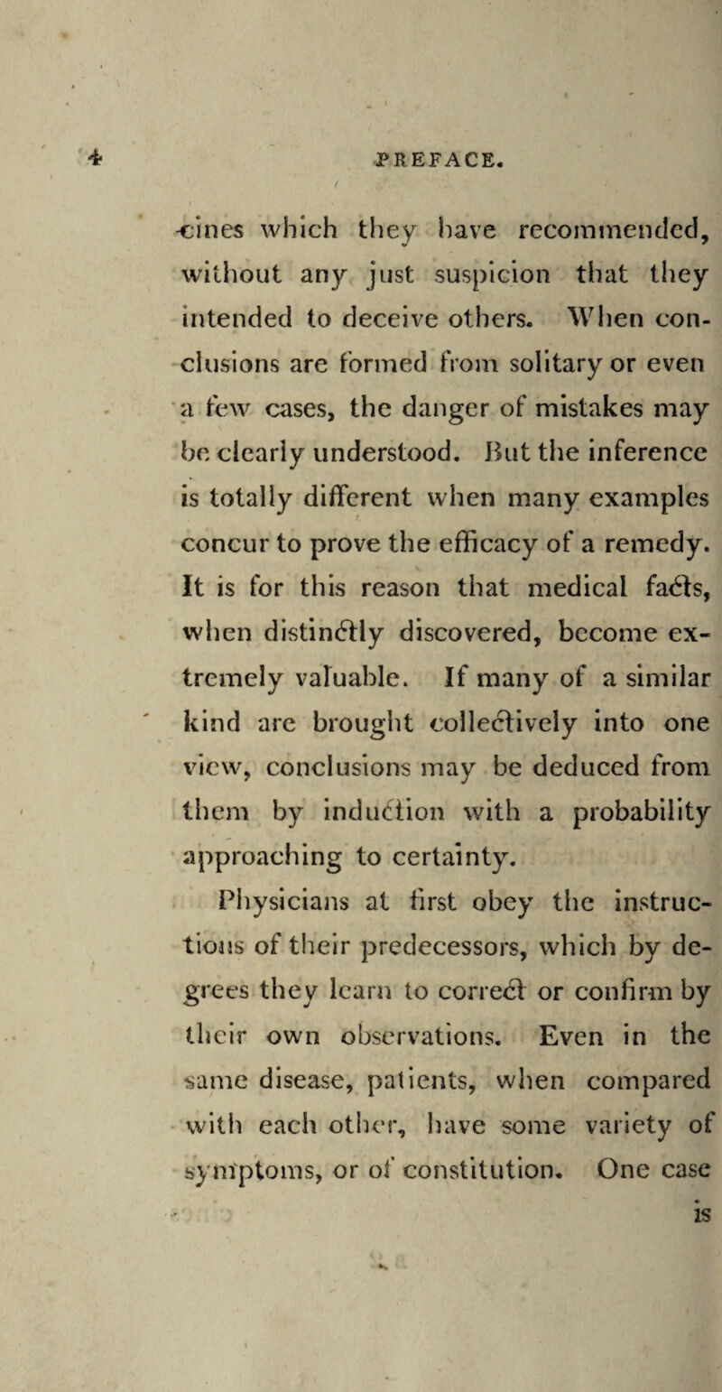 / i • cines which they have recommended, without any just suspicion that they intended to deceive others. When con¬ clusions are formed from solitary or even a few cases, the danger of mistakes may be clearly understood. But the inference is totally different when many examples concur to prove the efficacy of a remedy. It is for this reason that medical fa<3s, when distinftly discovered, become ex¬ tremely valuable* If many of a similar kind are brought collectively into one view, conclusions may be deduced from them by induction with a probability approaching to certainty. Physicians at first obey the instruc¬ tions of their predecessors, which by de¬ grees they learn to coned! or confirm by their own observations. Even in the same disease, patients, when compared with each other, have some variety of symptoms, or of constitution. One case is