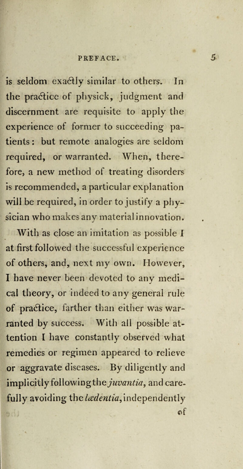 is seldom exa&ly similar to others. In the practice of physick, judgment and discernment are requisite to apply the experience of former to succeeding pa¬ tients : but remote analogies are seldom required, or warranted. When, there¬ fore, a new method of treating disorders is recommended, a particular explanation will be required, in order to justify a phy¬ sician who makes any material innovation. With as close an imitation as possible I at first followed the successful experience of others, and, next my own. However, I have never been devoted to any medi- J cal theory, or indeed to any general rule of practice, farther than either was war¬ ranted by success. With all possible at¬ tention I have constantly observed what remedies or regimen appeared to relieve or aggravate diseases. By diligently and implicitly following the juvantia, and care¬ fully avoiding the ladentia,independently of