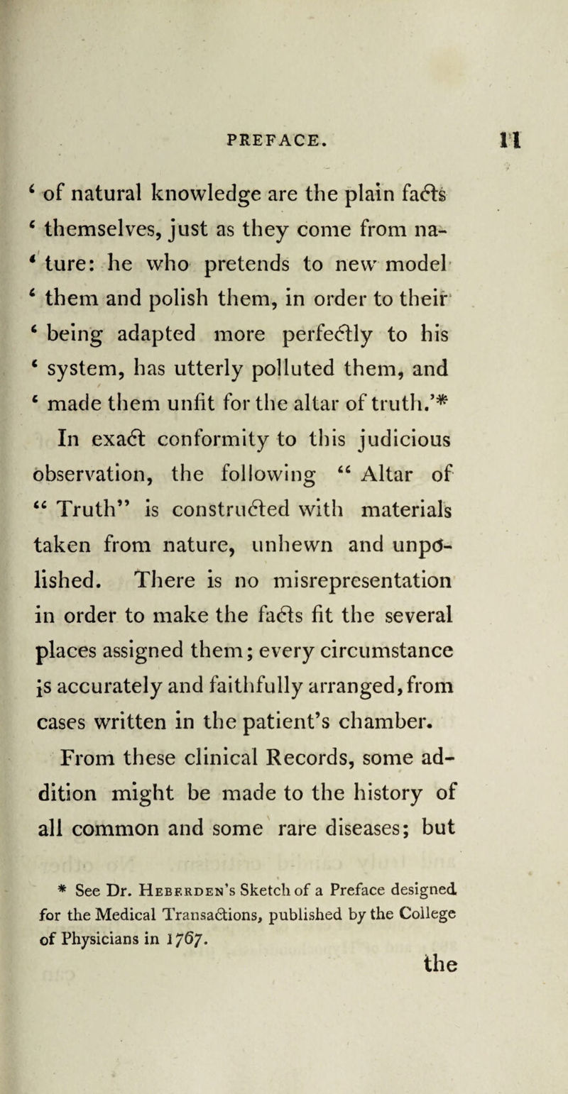 * of natural knowledge are the plain facts 4 themselves, just as they come from na- 4 ture: he who pretends to new model 4 them and polish them, in order to their 4 being adapted more perfectly to his 4 system, has utterly polluted them, and / 4 made them unfit for the altar of truth.** In exact conformity to this judicious observation, the following “ Altar of 44 Truth” is constructed with materials taken from nature, unhewn and unpo¬ lished. There is no misrepresentation in order to make the facts fit the several places assigned them; every circumstance is accurately and faithfully arranged, from cases written in the patient’s chamber. From these clinical Records, some ad¬ dition might be made to the history of all common and some rare diseases; but * See Dr. Hebf.rden’s Sketch of a Preface designed for the Medical Transa&ions, published by the College of Physicians in 1767.