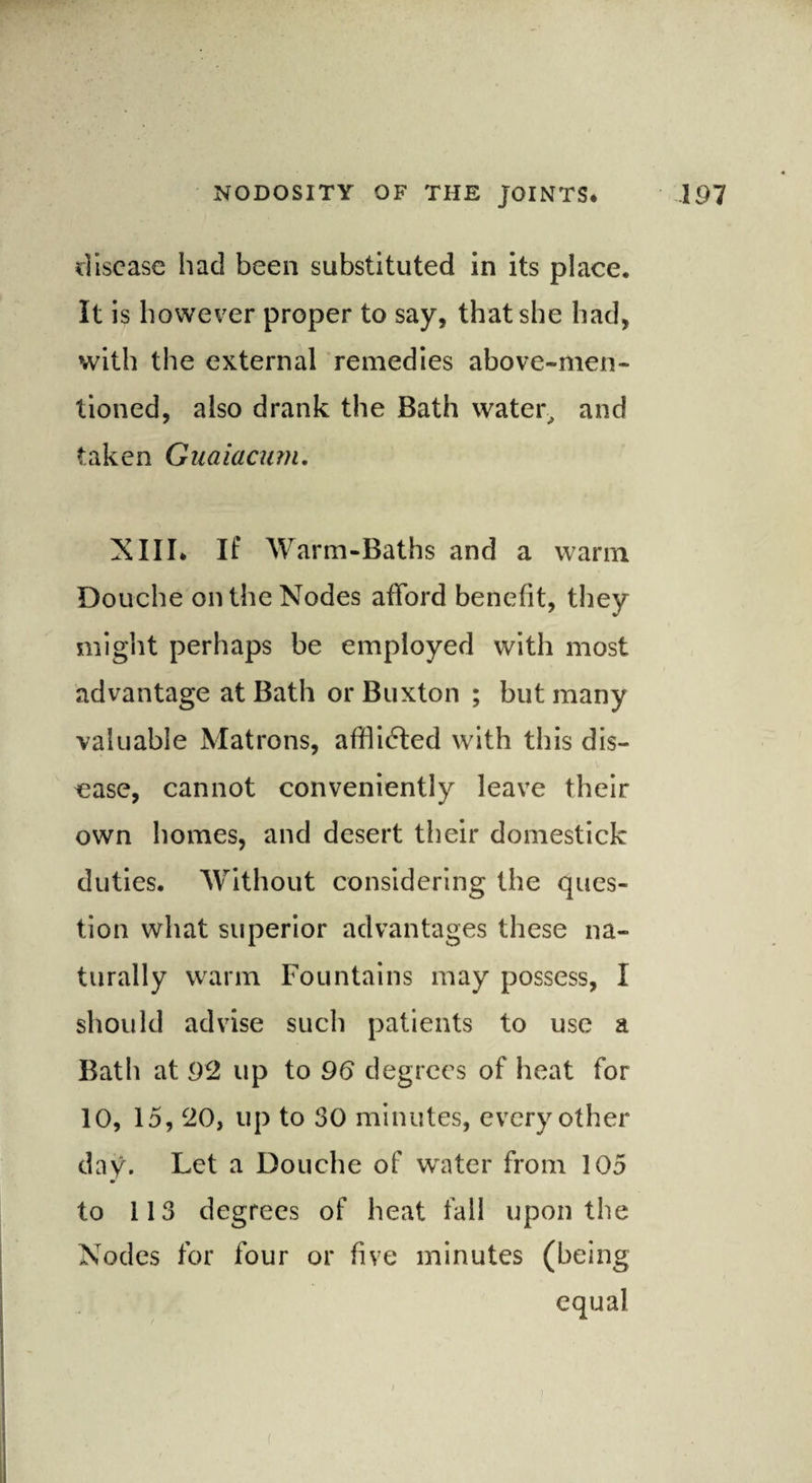 disease had been substituted in its place. It is however proper to say, that she had, with the external remedies above-men¬ tioned, also drank the Bath water, and taken Guaiacum. XIII. If Warm-Baths and a warm Douche on the Nodes afford benefit, they might perhaps be employed with most advantage at Bath or Buxton ; but many valuable Matrons, afflidted with this dis¬ ease, cannot conveniently leave their own homes, and desert their domestick duties. Without considering the ques¬ tion what superior advantages these na¬ turally warm Fountains may possess, I should advise such patients to use a Bath at 92 up to 96 degrees of heat for 10, 15, 20, up to 30 minutes, every other day. Let a Douche of water from 105 to 113 degrees of heat fall upon the Nodes for four or five minutes (being equal