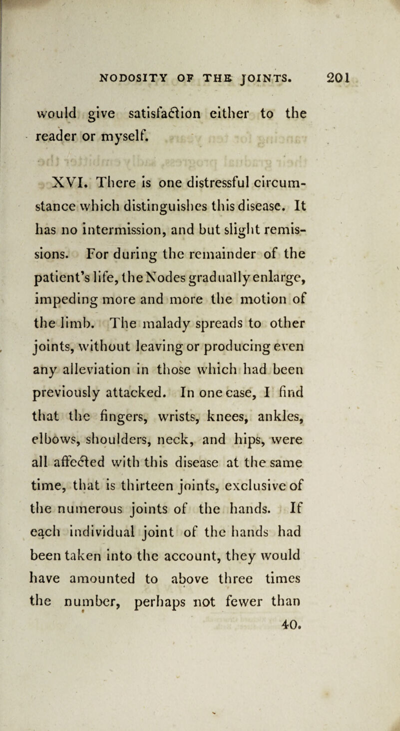 would give satisfaction either to the reader or myself. XVI. There is one distressful circum¬ stance which distinguishes this disease. It has no intermission, and but slight remis¬ sions. For during the remainder of the patient’s life, the Nodes gradually enlarge, impeding more and more the motion of the limb. The malady spreads to other joints, without leaving or producing even any alleviation in those which had been previously attacked. In one case, I find that the fingers, wrists, knees, ankles, elbows, shoulders, neck, and hips, were all affeCted with this disease at the same time, that is thirteen joints, exclusive of the numerous joints of the hands. If each individual joint of the hands had been taken into the account, they would have amounted to above three times the number, perhaps not fewer than 40.