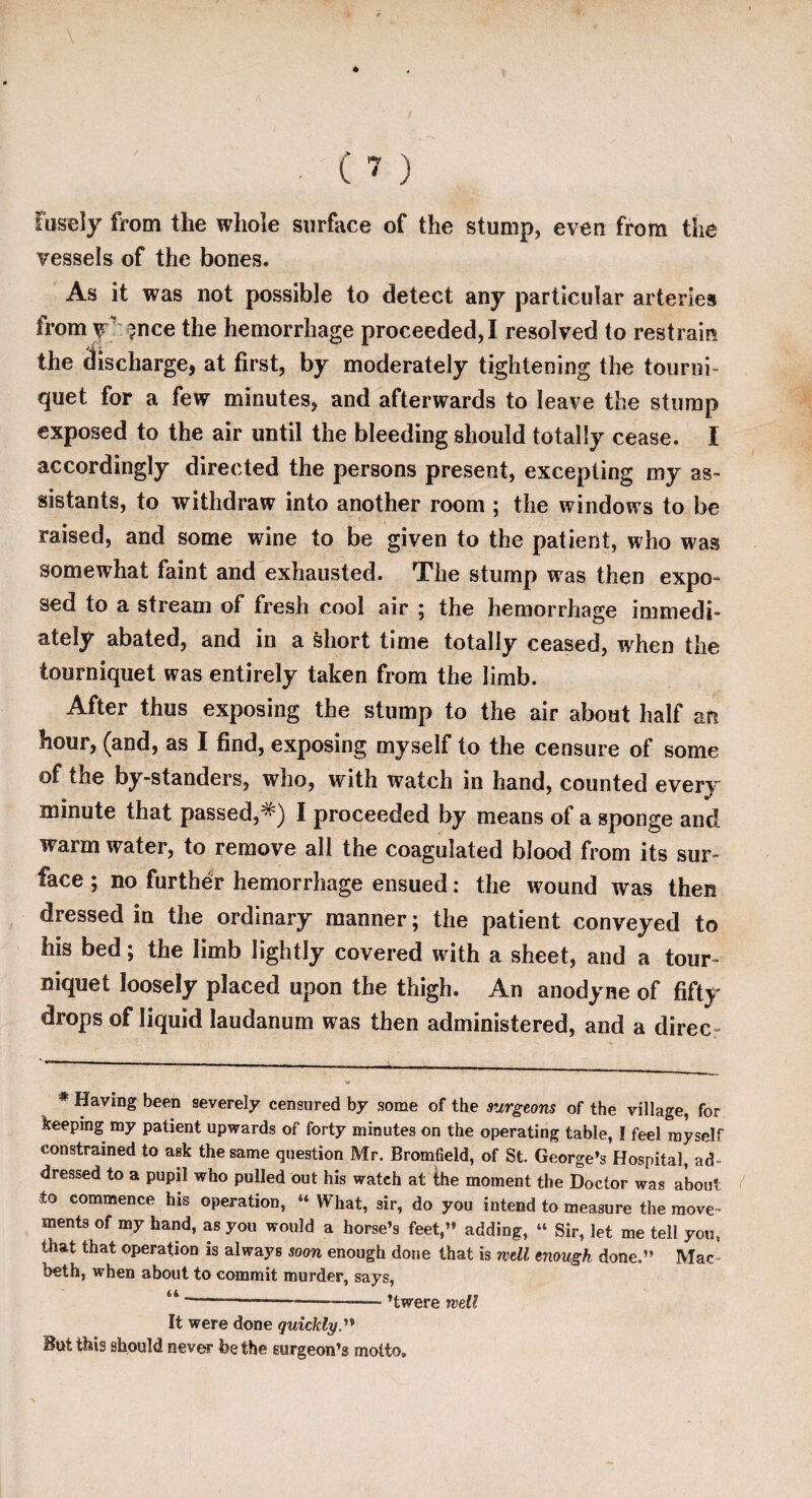 tiisely from the whole surface of the stump, even from the vessels of the bones. As it was not possible to detect any particular arteries from y ?nce the hemorrhage proceeded, I resolved to restrain the discharge, at first, by moderately tightening the tourni¬ quet for a few minutes, and afterwards to leave the stump exposed to the air until the bleeding should totally cease. I accordingly directed the persons present, excepting my as¬ sistants, to withdraw into another room ; the windows to be raised, and some wine to be given to the patient, who was somewhat faint and exhausted. The stump was then expo¬ sed to a stream of fresh cool air ; the hemorrhage immedi¬ ately abated, and in a short time totally ceased, when the tourniquet was entirely taken from the limb. After thus exposing the stump to the air about half an hour, (and, as I find, exposing myself to the censure of some of the by-standers, who, with watch in hand, counted every minute that passed,*) I proceeded by means of a sponge and warm water, to remove all the coagulated blood from its sur¬ face ; no further hemorrhage ensued: the wound was then dressed in the ordinary manner; the patient conveyed to his bed; the limb lightly covered with a sheet, and a tour¬ niquet loosely placed upon the thigh. An anodyne of fifty drops of liquid laudanum was then administered, and a direc- * Having been severely censured by some of the surgeons of the village, for keeping my patient upwards of forty minutes on the operating table, [ feel myself constrained to ask the same question Mr. Bromfield, of St. George’s Hospital, ad¬ dressed to a pupil who pulled out his watch at the moment the Doctor was about to commence his operation, “ What, 3ir, do you intend to measure the move¬ ments of my hand, as you would a horse’s feet,” adding, “ Sir, let me tell you, that that operation is always soon enough done that is well enough done.” Mac¬ beth, when about to commit murder, says, u -—-———- ’twere well It were done quickly.” But this should never foe the surgeon’s motto.
