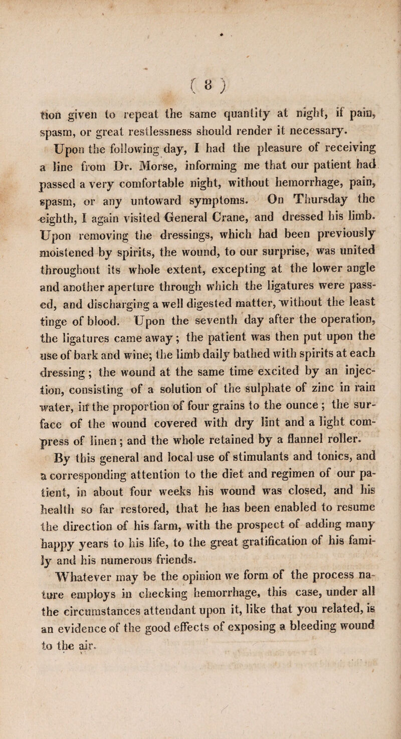 Hon given to repeat the same quantity at night, it pain, spasm, or great restlessness should render it necessary. Upon the following day, I had the pleasure of receiving a line from Dr. Morse, informing me that our patient had passed a very comfortable night, without hemorrhage, pain, spasm, or any untoward symptoms. On Thursday the eighth, I again visited General Crane, and dressed his limb. Upon removing the dressings, which had been previously moistened by spirits, the wound, to our surprise, was united throughout its whole extent, excepting at the lower angle and another aperture through which the ligatures were pass¬ ed, and discharging a well digested matter, without the least tinge of blood. Upon the seventh day after the operation, the ligatures came away; the patient was then put upon the use of bark and wine; the limb daily bathed with spirits at each dressing; the wound at the same time excited by an injec¬ tion, consisting of a solution of the sulphate of zinc in fain water, in the proportion of four grains to the ounce ; the sur¬ face of the wound covered with dry lint and a light com¬ press of linen; and the whole retained by a flannel roller. By this general and local use of stimulants and tonics, and a. corresponding attention to the diet and regimen of our pa¬ tient, in about four weeks his wound was closed, and his health so far restored, that he has been enabled to resume the direction of his farm, with the prospect of adding many happy years to his life, to the great gratification of his fami¬ ly and his numerous friends. Whatever may be the opinion we form of the process na- tore employs in checking hemorrhage, this case, under all the circumstances attendant upon it, like that you related, is an evidence of the good effects of exposing a bleeding wound to the air.