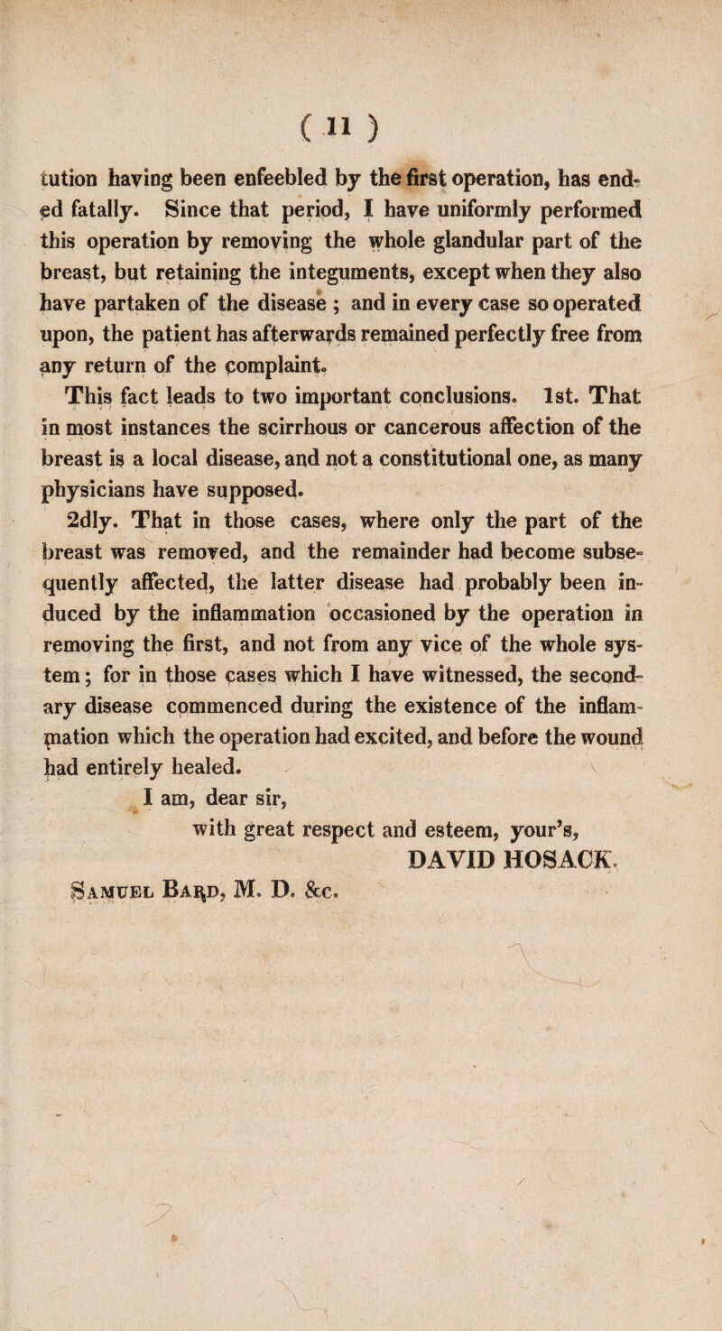 C11 ) tution having been enfeebled by the first operation, has end¬ ed fatally. Since that period, I have uniformly performed this operation by removing the whole glandular part of the breast, but retaining the integuments, except when they also have partaken of the disease ; and in every case so operated upon, the patient has afterwards remained perfectly free from any return of the complaint.. This fact leads to two important conclusions. 1st. That in most instances the scirrhous or cancerous affection of the breast is a local disease, and not a constitutional one, as many physicians have supposed. 2dly. That in those cases, where only the part of the breast was removed, and the remainder had become subse¬ quently affected, the latter disease had probably been in¬ duced by the inflammation occasioned by the operation in removing the first, and not from any vice of the whole sys¬ tem ; for in those cases which I have witnessed, the second¬ ary disease commenced during the existence of the inflam- mation which the operation had excited, and before the wound had entirely healed. I am, dear sir, with great respect and esteem, your’s, DAVID HOSACK, Samuel Bai^d, M. D. &c.