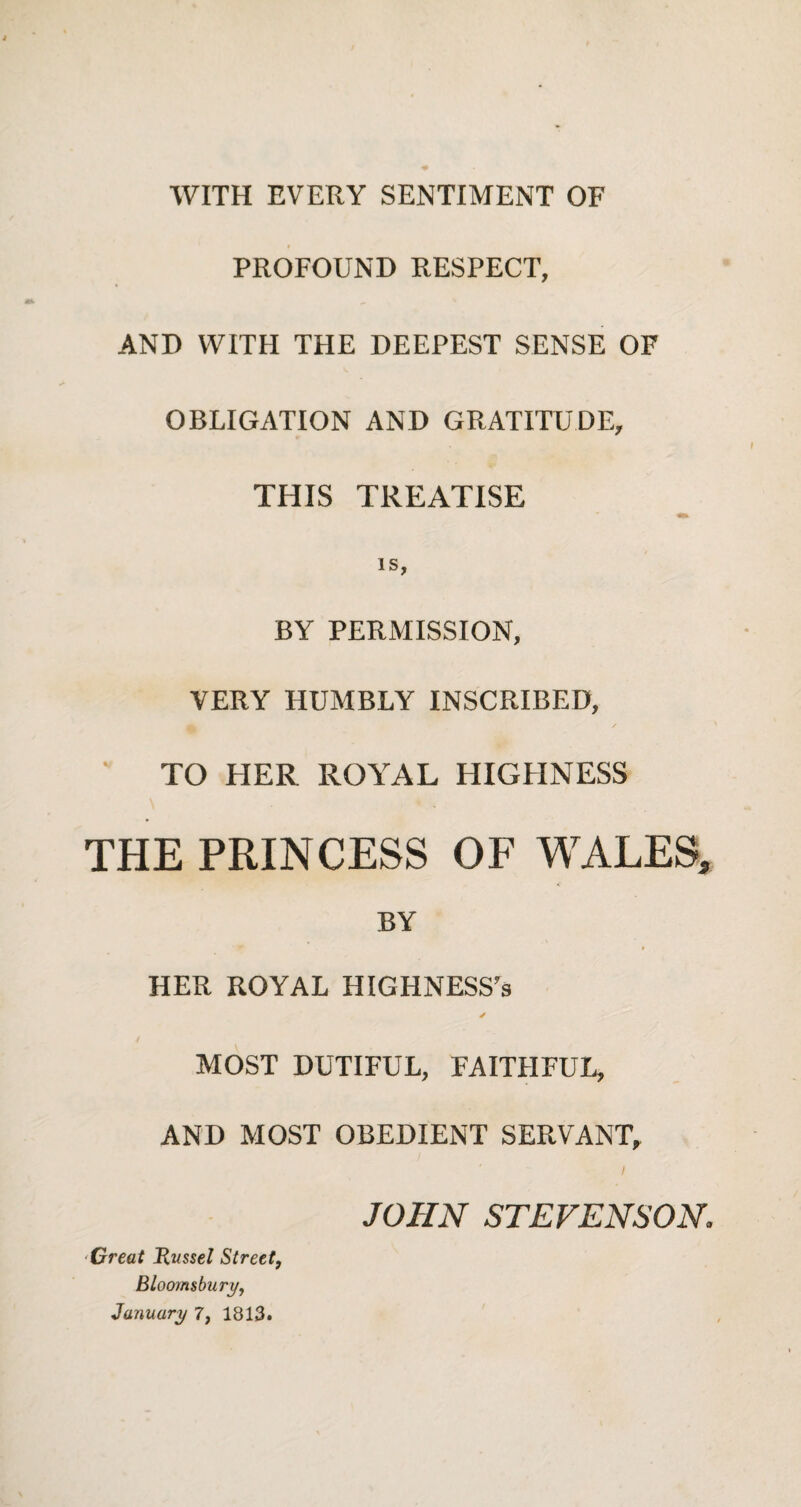 WITH EVERY SENTIMENT OF PROFOUND RESPECT, AND WITH THE DEEPEST SENSE OF OBLIGATION AND GRATITUDE, THIS TREATISE IS, BY PERMISSION, VERY HUMBLY INSCRIBED, ' ' TO HER ROYAL HIGHNESS THE PRINCESS OF WALES, BY HER ROYAL HIGHNESS's ✓ MOST DUTIFUL, FAITHFUL, AND MOST OBEDIENT SERVANT, I JOHN STEVENSON Great Russel Street, Bloomsbury, January 7, 1813.