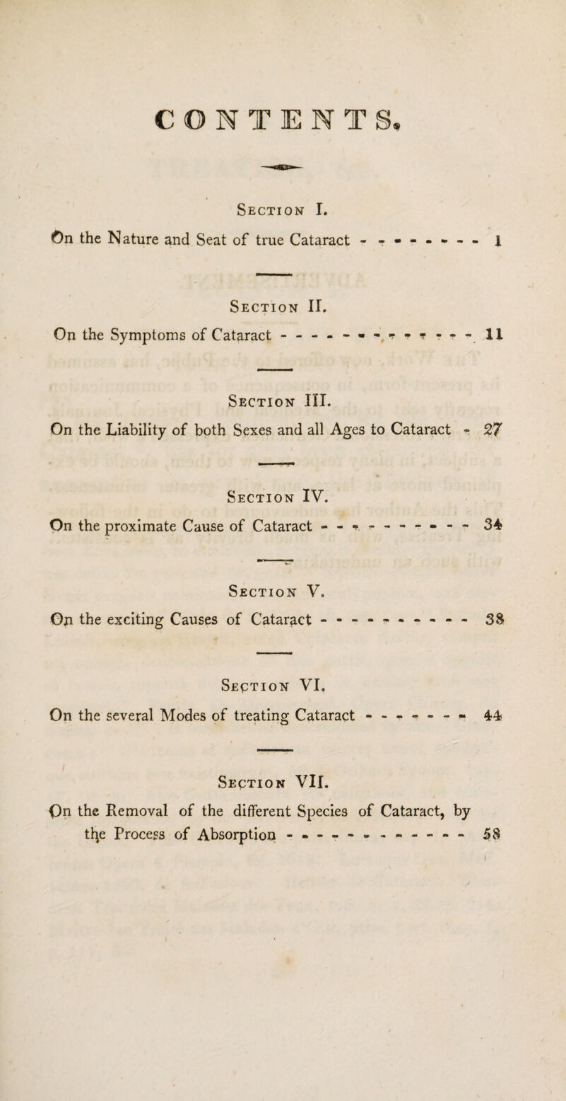 CONTENTS Section I. On the Nature and Seat of true Cataract - -- -- -- - i Section II. On the Symptoms of Cataract - -- -- -- -- -- -- 11 Section III. On the Liability of both Sexes and all Ages to Cataract - 27 A Section IV. On the proximate Cause of Cataract - - 34 Section V. On the exciting Causes of Cataract - -- -- -- -- - 38 Section VI. On the several Modes of treating Cataract - -- -- -- 44 Section VII. On the Removal of the different Species of Cataract, by t^e Process of Absorption - -- -- -- -- -- - 58 i