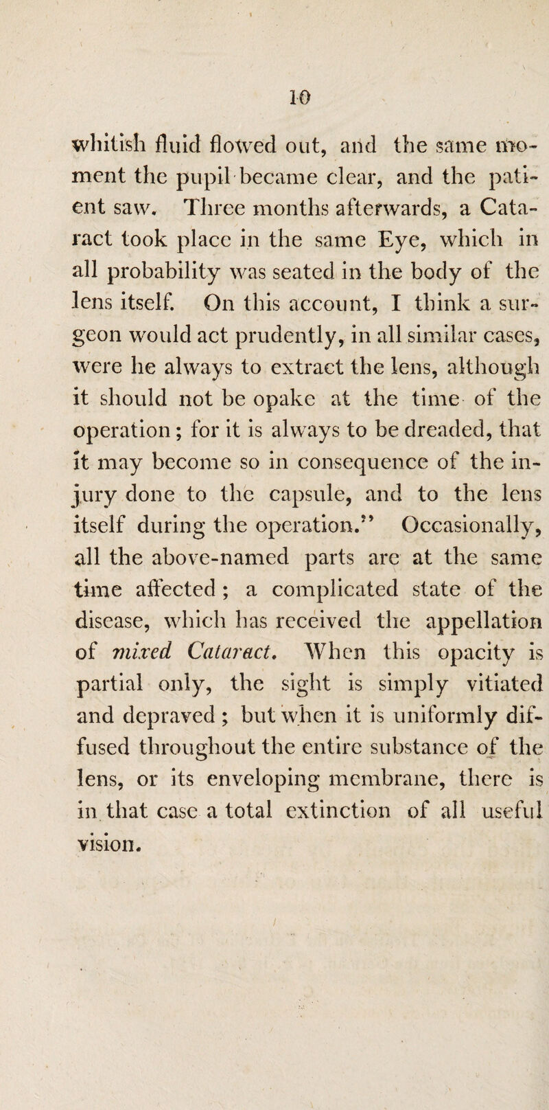 whitish fluid flowed out, and the same mo¬ ment the pupil became clear, and the pati¬ ent saw. Three months afterwards, a Cata¬ ract took place in the same Eye, which in all probability was seated in the body of the lens itself. On this account, I think a sur¬ geon would act prudently, in all similar cases, were he always to extract the lens, although it should not be opake at the time of the operation; for it is always to be dreaded, that it may become so in consequence of the in¬ jury done to the capsule, and to the lens itself during the operation.5' Occasionally, all the above-named parts are at the same time affected ; a complicated state of the disease, which has received the appellation of mixed Cataract. When this opacity is partial only, the sight is simply vitiated and depraved ; but when it is uniformly dif¬ fused throughout the entire substance of the lens, or its enveloping membrane, there is in that case a total extinction of all useful / vision.