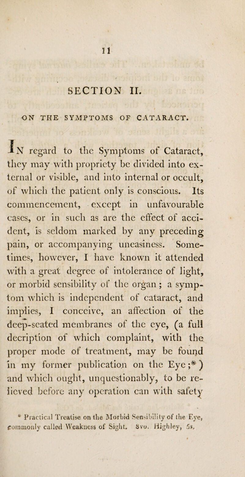 SECTION II. / .* ... ON THE SYMPTOMS OF CATARACT. In regard to the Symptoms of Cataract, they may with propriety be divided into ex¬ ternal or visible, and into internal or occult, of which the patient only is conscious. Its commencement, except in unfavourable cases, or in such as are the effect of acci¬ dent, is seldom marked by any preceding pain, or accompanying uneasiness. Some¬ times, however, I have known it attended with a great degree of intolerance of light, or morbid sensibility of the organ ; a symp¬ tom which is independent of cataract, and implies, I conceive, an affection of the deep-seated membranes of the eye, (a full decription of which complaint, with the proper mode of treatment, may be found in my former publication on the Eye ;*) and which ought, unquestionably, to be re¬ lieved before any operation can with safety * Practical Treatise on the Morbid Sensibility of the Eye, commonly called Weakness of Sight. 8vo. Highley, 5s, i •