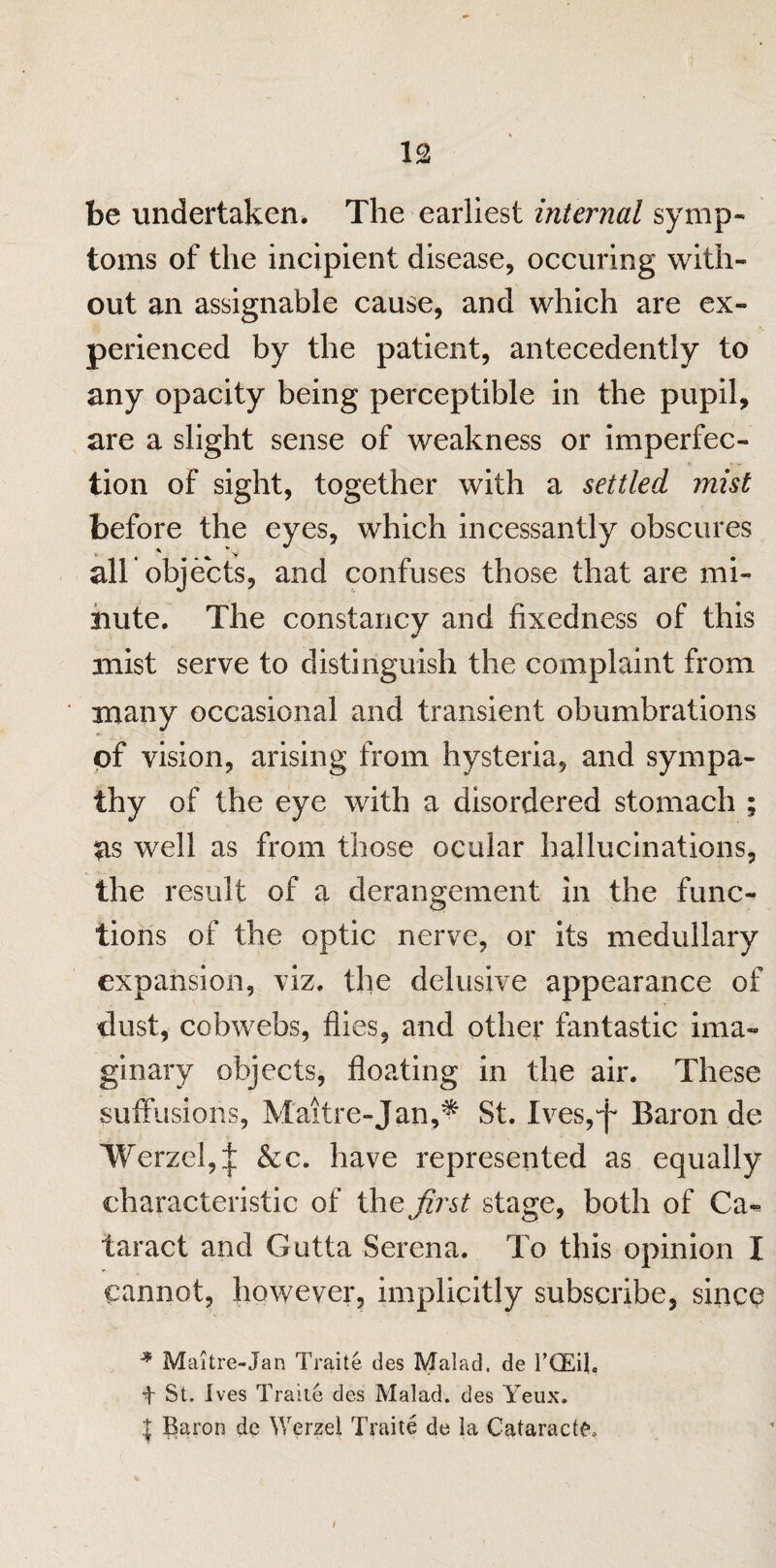 be undertaken. The earliest internal symp¬ toms of the incipient disease, occuring with¬ out an assignable cause, and which are ex¬ perienced by the patient, antecedently to any opacity being perceptible in the pupil, are a slight sense of weakness or imperfec¬ tion of sight, together with a settled mist before the eyes, which incessantly obscures alb objects, and confuses those that are mi¬ nute. The constancy and fixedness of this mist serve to distinguish the complaint from many occasional and transient obumbrations of vision, arising from hysteria, and sympa- thy of the eye with a disordered stomach ; as well as from those ocular hallucinations, the result of a derangement in the func¬ tions of the optic nerve, or its medullary expansion, viz. the delusive appearance of dust, cobwebs, flies, and other fantastic ima¬ ginary objects, floating in the air. These suffusions, Maitre-Jan,* St. Ives,^ Baron de Werzel,^; &c. have represented as equally characteristic of thej'??’^ stage, both of Ca»* taract and Gutta Serena. To this opinion I cannot, however, implicitly subscribe, since * Maitre-Jan Traite des Malad. de l’CEil, t St. Ives Traite des Malad. des Yeux. | Baron de Werzel Traite de la Cataracts