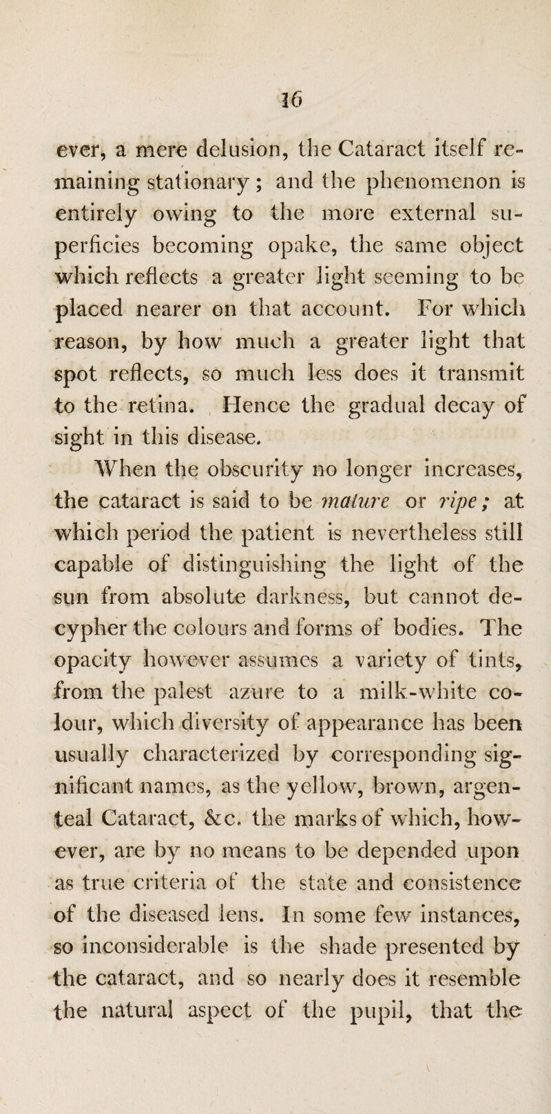 ever, a mere delusion, the Cataract itself re¬ maining stationary; and the phenomenon is entirely owing to the more external su¬ perficies becoming opake, the same object which reflects a greater light seeming to be placed nearer on that account. For which reason, by how much a greater light that spot reflects, so much less does it transmit to the retina. Hence the gradual decay of sight in this disease. When the obscurity no longer increases, the cataract is said to be mature or ripe; at which period the patient is nevertheless still capable of distinguishing the light of the sun from absolute darkness, but cannot de¬ cypher the colours and forms of bodies. The opacity however assumes a variety of tints, from the palest azure to a milk-white co¬ lour, which diversity of appearance has been usually characterized by corresponding sig¬ nificant names, as the yellow, brown, argen- teal Cataract, &c, the marks of which, how¬ ever, are by no means to be depended upon as true criteria of the state and consistence of the diseased lens. In some few instances, so inconsiderable is the shade presented by the cataract, and so nearly does it resemble the natural aspect of the pupil, that the