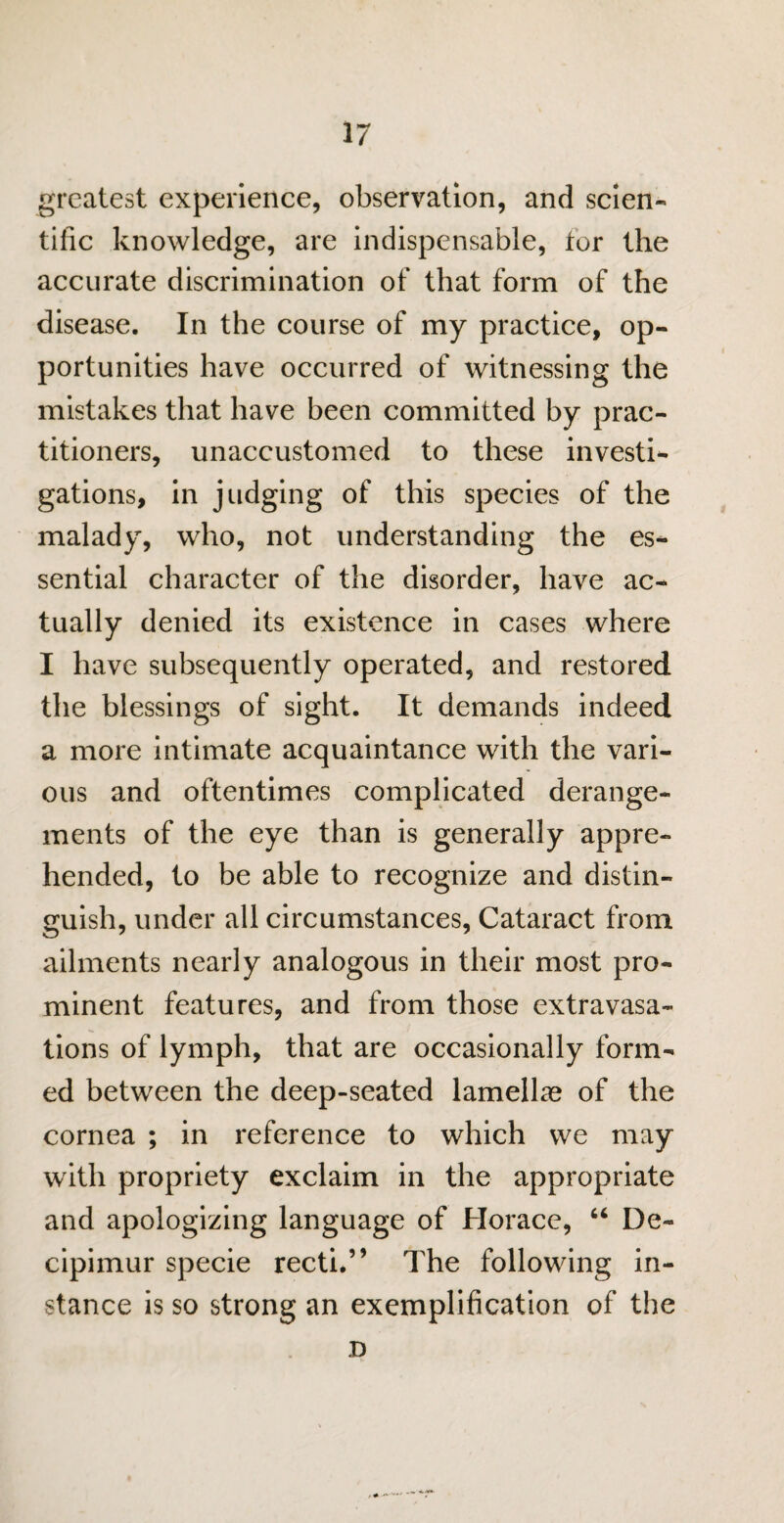 greatest experience, observation, and scien¬ tific knowledge, are indispensable, tor the accurate discrimination of that form of the disease. In the course of my practice, op¬ portunities have occurred of witnessing the mistakes that have been committed by prac¬ titioners, unaccustomed to these investi¬ gations, in judging of this species of the malady, who, not understanding the es¬ sential character of the disorder, have ac¬ tually denied its existence in cases where I have subsequently operated, and restored the blessings of sight. It demands indeed a more intimate acquaintance with the vari¬ ous and oftentimes complicated derange¬ ments of the eye than is generally appre¬ hended, to be able to recognize and distin¬ guish, under all circumstances, Cataract from ailments nearly analogous in their most pro¬ minent features, and from those extravasa¬ tions of lymph, that are occasionally form¬ ed between the deep-seated lamellae of the cornea ; in reference to which we may with propriety exclaim in the appropriate and apologizing language of Horace, “ De- cipimur specie recti.” The following in¬ stance is so strong an exemplification of the D