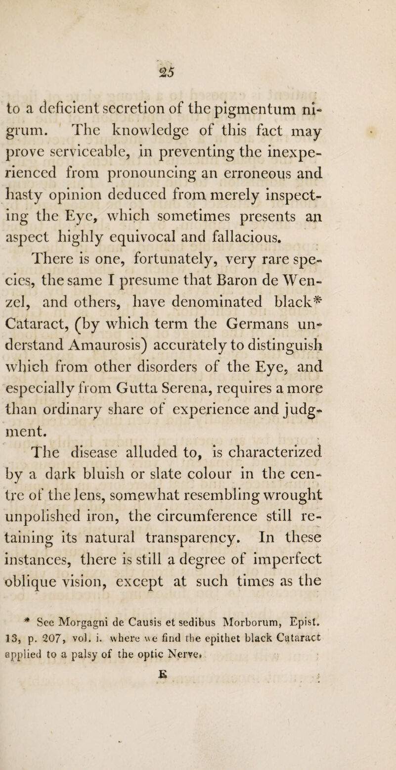 to a deficient secretion of the pigmenturn ni¬ grum. The knowledge of this fact may prove serviceable, in preventing the inexpe¬ rienced from pronouncing an erroneous and hasty opinion deduced from merely inspect¬ ing the Eye, which sometimes presents an aspect highly equivocal and fallacious. There is one, fortunately, very rare spe¬ cies, the same I presume that Baron de Wen¬ zel, and others, have denominated black^ Cataract, (by which term the Germans un¬ derstand Amaurosis) accurately to distinguish which from other disorders of the Eye, and especially from Gutta Serena, requires a more than ordinary share of experience and judg* ment. The disease alluded to, is characterized by a dark bluish or slate colour in the cen¬ tre of the lens, somewhat resembling wrought unpolished iron, the circumference still re¬ taining its natural transparency. In these instances, there is still a degree of imperfect oblique vision, except at such times as the * See Morgagni de Causis et sedibus Morborum, Epist. 13, p. 207, vo). i. where we find the epithet black Cataract applied to a palsy of the optic Nerve* E *